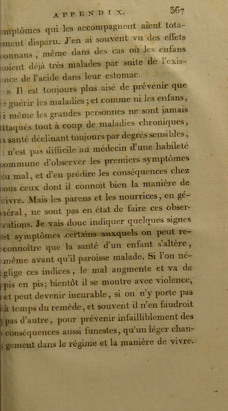 mptomes qui les accompagnent aient tota- ment disparu. J’en ai souvent va des effets onnans , même dans des cas où les enlans oient déjà très malades par suite de l’exis- nce de l’acide dans leur estomac. » Il est toujours plus aisé de prévenir que 3 guérir les maladies ; et comme ni les enlans , ! i même les grandes personnes ne sont jamais I ttaqués tout à coup de maladies chroniques, , t santé déclinant toujours par degrés sensibles, n’est pas difficile au médecin d’une habileté , onimune d’observer les premiers symptômes lu mal, et d’en prédire les conséquences chez i ous ceux dont il connoit bien la manière de ■ivre. Mais les parens et les nourrices, en gé- i îéral, ne sont pas en état de faire ces obser- vations. Je vais donc indiquer quelques signes 3t symptômes certains auxquels on peut re~ connoître que la santé d’un enfant s’altère , même avant qu’il paroisse malade. Si 1 on né- glige ces indices, le mal augmente et va de pis°en pis; bientôt il se montre avec violence, et peut devenir incurable, si on n’y porte pas à temps du remède, et souvent il n en faudroit pas d’autre, pour prévenir infailliblement des conséquences aussi funestes, qu’un léger chan- . geinent dans le régime et la manière de vivre.