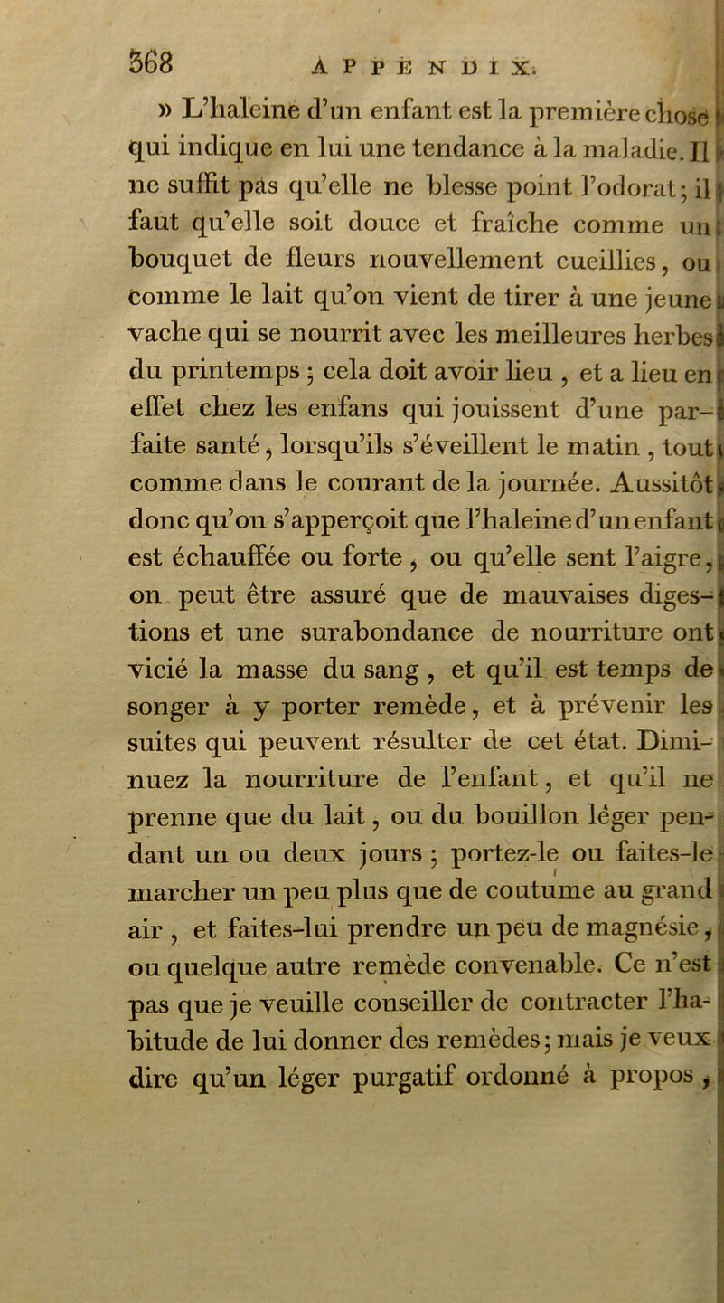 » L’haleine d’un enfant est la première chose qui indique en lui une tendance à la maladie. Il i ne suffit pas qu’elle ne blesse point l’odorat; ilg faut qu’elle soit douce et fraîche comme un ; bouquet de fleurs nouvellement cueillies, ou Comme le lait qu’on vient de tirer à une jeune u vache qui se nourrit avec les meilleures herbesJ du printemps ; cela doit avoir lieu , et a lieu en f effet chez les enfans qui jouissent d’une par-i faite santé ? lorsqu’ils s’éveillent le matin , tout» comme dans le courant de la journée. Aussitôt s donc qu’on s’apperçoit que l’haleine d’un enfant g est échauffée ou forte , ou qu’elle sent l’aigre J on peut être assuré que de mauvaises diges-| tions et une surabondance de nourriture ont» vicié la masse du sang , et qu’il est temps de* songer à y porter remède, et à prévenir les ; suites qui peuvent résulter de cet état. Dimi- nuez la nourriture de l’enfant, et qu’il ne prenne que du lait, ou du bouillon léger pen- dant un ou deux jours; portez-le ou faites-le marcher un peu plus que de coutume au grand air , et faites-lui prendre un peu de magnésie, ou quelque autre remède convenable. Ce n’est pas que je veuille conseiller de contracter l’ha- bitude de lui donner des remèdes; mais je veux dire qu’un léger purgatif ordonné h propos ,