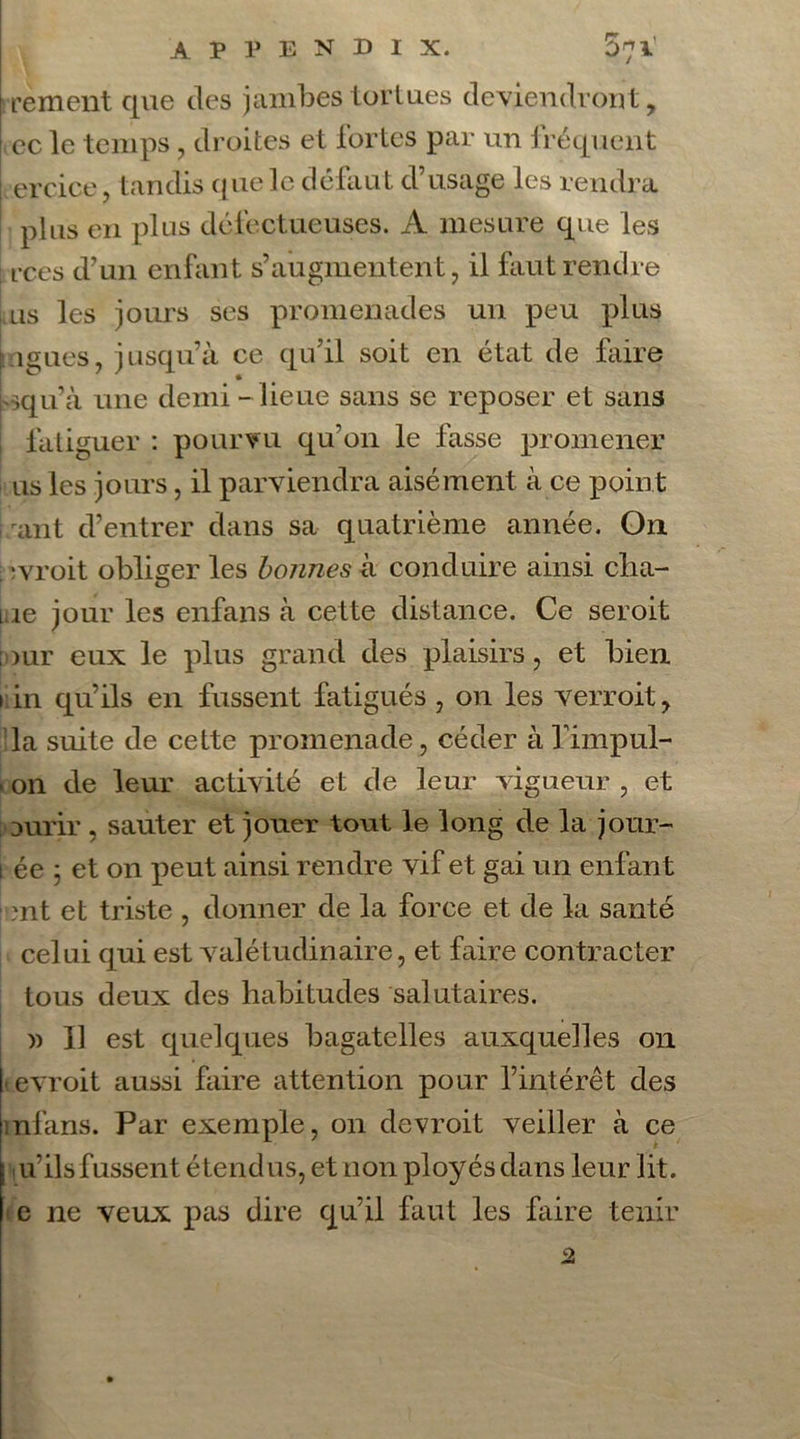 rement que des jambes tortues deviendront, ce le temps , droites et fortes par un fréquent I ercice, tandis que le défaut d’usage les rendra plus en plus défectueuses. A mesure que les : rces d’un enfant s’augmentent, il faut rendre us les jours ses promenades un peu plus |ligues, jusqu’à ce qu’il soit en état de faire - ,qu’à une demi - lieue sans se reposer et sans fatiguer : pourvu qu’on le fasse promener us les jours, il parviendra aisément à ce point ant d’entrer dans sa quatrième année. On ;vroit obliger les bonnes à conduire ainsi cba- 1 ie jour les enfans à cette distance. Ce seroit ;our eux le plus grand des plaisirs, et bien 1 in qu’ils en fussent fatigués , on les verroit, la suite de cette promenade, céder àfimpul- ( on de leur activité et de leur vigueur , et uurir , sauter et jouer tout le long de la jour- lée 5 et on peut ainsi rendre vif et gai un enfant mt et triste , donner de la force et de la santé celui qui est valétudinaire, et faire contracter tous deux des habitudes salutaires. )) Il est quelques bagatelles auxquelles on |t evroit aussi faire attention pour l’intérêt des mllins. Par exemple, on devroit veiller à ce i u’ilsfussent étendus, et non ployés dans leur lit. e ne veux pas dire qu’il faut les faire tenir 2