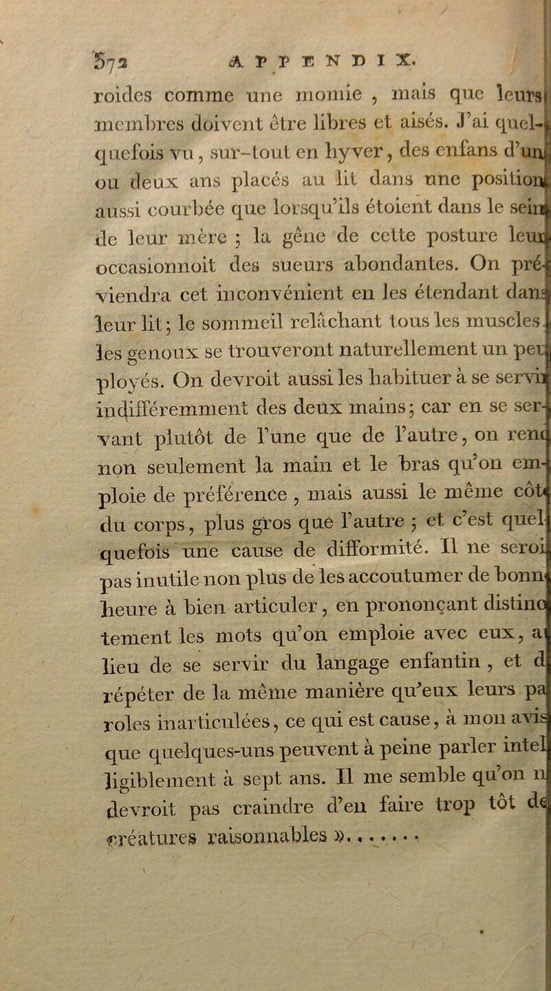 roitles comme une momie , mais que leurs» membres doivent être libres et aisés. J’ai quel-i quefois vu, sur-tout en byver, des enfans d’unjj ou deux ans placés au lit dans une position^, aussi courbée que lorsqu’ils étoient dans le sein* de leur mère ; la gêne de cette posture leui] occasionnoit des sueurs abondantes. On pré-{ viendra cet inconvénient en les étendant dans leur lit; le sommeil relâchant tous les muscles] les genoux se trouveront naturellement un péri ployés. On devroit aussi les habituer à se servii indifféremment des deux mains ; car en se ser- vant plutôt de Tune que de l’autre, on renc non seulement la main et le bras qu’on em- ploie de préférence ? mais aussi le même côt< du corps, plus gros que l’autre ; et c’est quel quefois une cause de difformité. Il ne seroi pas inutile non plus de les accoutumer de bonn heure à bien articuler, en prononçant distino tement les mots qu’on emploie avec eux, a lieu de se servir du langage enfantin , et d répéter de la même manière qu’eux leurs pa rôles inarticulées, ce qui est cause, à mon avis que quelques-uns peuvent a peine parlei intel ligiblement à sept ans. Il me semble qu’on n devroit pas craindre d’en faire trop tôt de créatures raisonnables »