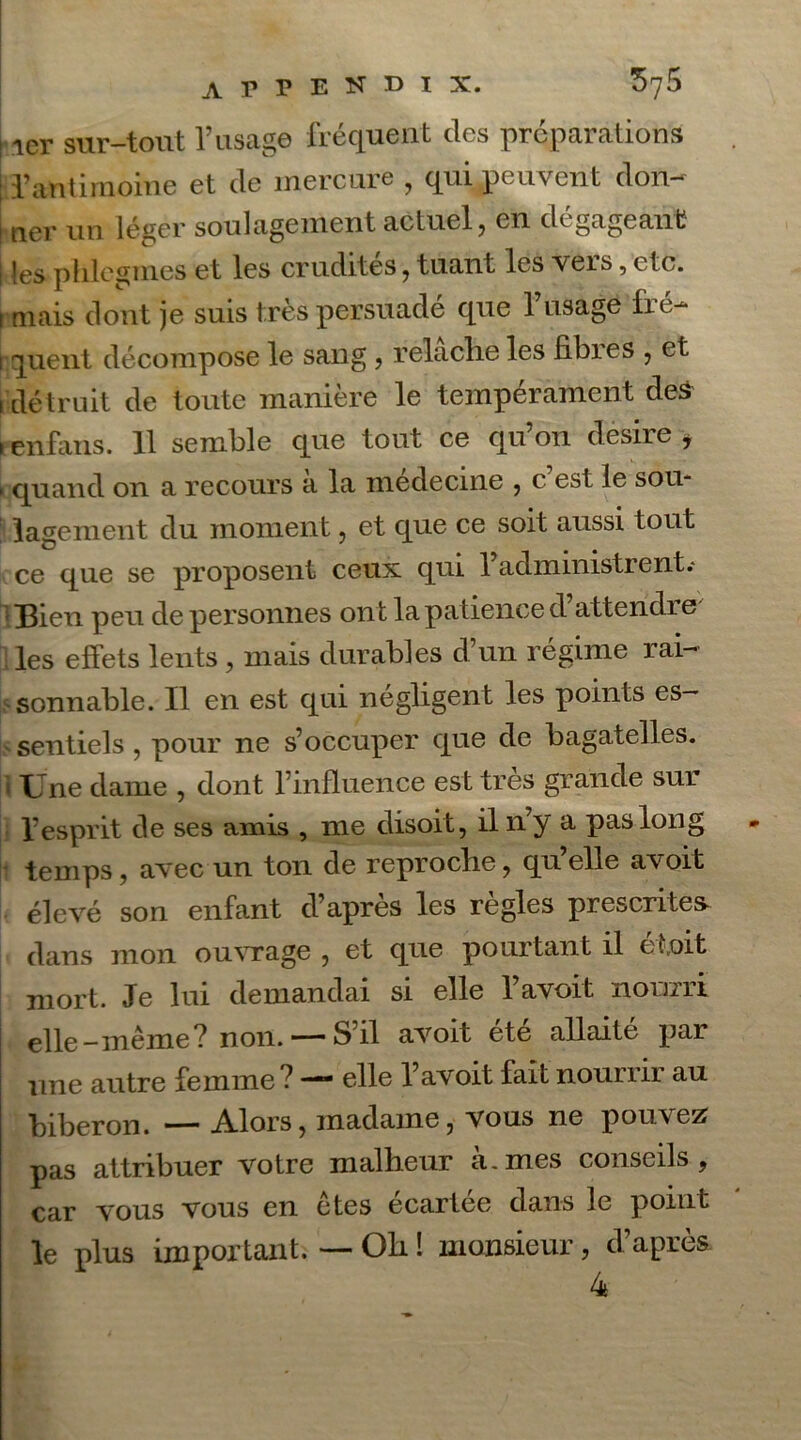 s 1er sur-tout F usage fréquent des préparations ; l’antimoine et de mercure , qui peuvent don- i ner nu léger soulagement actuel, en dégageant les phlcgrnes et les crudités, tuant les vers, etc. i mais dont je suis très persuade que 1 usage lié- i quent décompose le sang, relaclie les libres , et i détruit de toute manière le tempérament des i en fans. 11 semble que tout ce qu’on desire * > quand on a recours a la medecine , c est le sou- lagement du moment, et que ce soit aussi tout ce que se proposent ceux qui l’administrent.- Bien peu de personnes on t la patience d’attendre les effets lents, mais durables d’un régime rai- sonnable. Il en est qui négligent les points es- sentiels , pour ne s’occuper que de bagatelles, i Une dame , dont l’influence est très grande sur l’esprit de ses amis , me disoit, il n’y a pas long temps, avec un ton de reproclie, quelle a'voifc élevé son enfant d’après les règles prescrites dans mon ouvrage , et que pourtant il et,oit mort. Je lui demandai si elle l’avoit nourri elle-même? non. — S’il avoit été allaité par une autre femme? — elle l’avoit fait nourrir au biberon. Alors, madame, vous ne pouvez pas attribuer votre malheur a. mes conseils , car vous vous en êtes écartée dans le point le plus important. — Oh ! monsieur, d’après