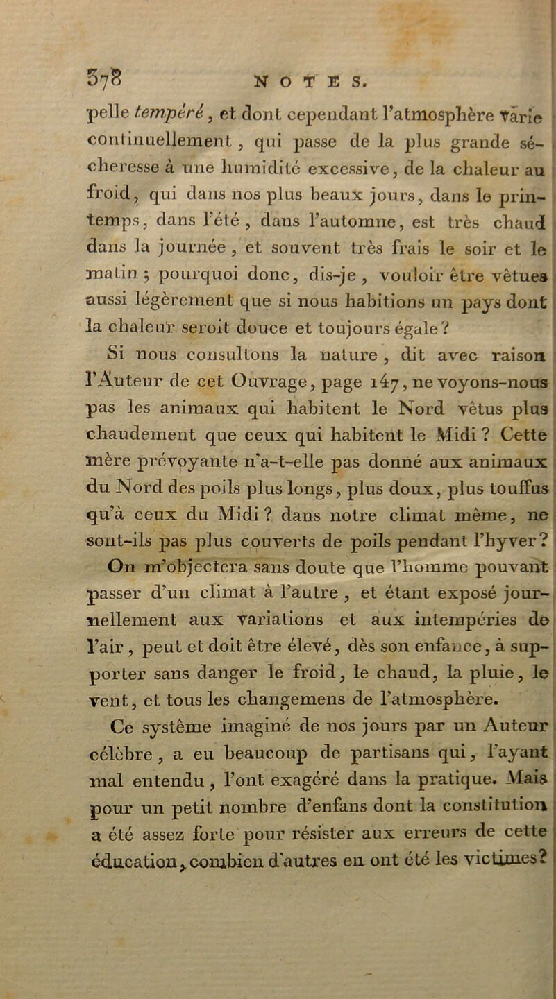 pelle tempère , et dont cependant l’atmosphère Tarie continuellement , qui passe de la plus grande sé- cheresse à une humidité excessive, de la chaleur au froid, qui dans nos plus beaux jours, dans le prin- temps, dans l’été, dans l’automne, est très chaud dans la journée , et souvent très frais le soir et le malin 3 pourquoi donc, dis-je, vouloir être vêtues aussi légèrement que si nous habitions un pays dont la chaleur seroit douce et toujours égale? Si nous consultons la nature , dit avec raison l’Auteur de cet Ouvrage, page 147, ne voyons-nous pas les animaux qui habitent le Nord vêtus plus chaudement que ceux qui habitent le Midi ? Cette mère prévoyante n'a-t-elle pas donné aux animaux du Nord des poils plus longs, plus doux, plus touffus qu’à ceux du Midi? dans notre climat même, ne sont-ils pas plus couverts de poils pendant l’hyver? On m’objectera sans doute que l’homme pouvant passer d’un climat à l’autre , et étant exposé jour- nellement aux variations et aux intempéries de l’air , peut et doit être élevé, dès son enfance, à sup- porter sans danger le froid, le chaud, la pluie, le vent, et tous les changemens de l’atmosphère. Ce système imaginé de nos jours par un Auteur célèbre, a eu beaucoup de partisans qui, l'ayant mal entendu, l’ont exagéré dans la pratique. Mais pour un petit nombre d’enfans dont la constitution a été assez forte pour résister aux erreurs de cette éducationycombien, d'autres en ont été les victimes?