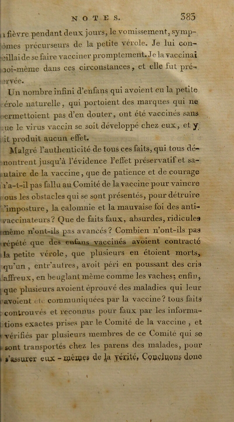 11 fièvre pendant deux jours, le vomissement, symp- tômes précurseurs de la petite \éiole. Je lui con— aillai de se faire vacciner promptement. Je la vaccinai i3oi-mème dans ces circonstances, et elle fut pré-* ! îrvée. Un nombre infini d’enfans qui avoient eu la petite érole naturelle, qui portoient des marques qui ne >ermettoient pas d’en douter, ont été vaccines sans ue le virus vaccin se soit développé chez eux, et y i it produit aucun effet. Malgré l’authenticité de tous ces faits, qui tous dé- noncent jusqu’à l’évidence l’effet préservatif et sa- i utaire de la vaccine, que de patience et de courage ; Pa-t-il pas fallu au Comité de la vaccine pour vaincre i ous les obstacles qui se sont présentés, pour détruire Imposture, la calomnie et la mauvaise foi des anti- raccinateurs? Que de faits faux, absurdes, ridicules i même n’ont-ils pas avancés ? Combien n’ont-ils pas répété que des enfans vaccinés avoient contracte la petite vérole, que plusieurs en étoient morts, qu’un , entr’autres, avoit péri en poussant des cris i affreux, en beuglant même comme les vaches-, enfin, | que plusieurs avoient éprouvé des maladies qui leur i avoient ■(< communiquées par la vaccine? tous faits ; controuvés et reconnus pour faux par les informa- tions exactes prises par le Comité de la vaccine , et - vérifiés par plusieurs membres de ce Comité qui se sont transportés chez les parens des malades, pour , s’assurer eux -mêrçies de Ja yéritç, Ççuçlueng donc