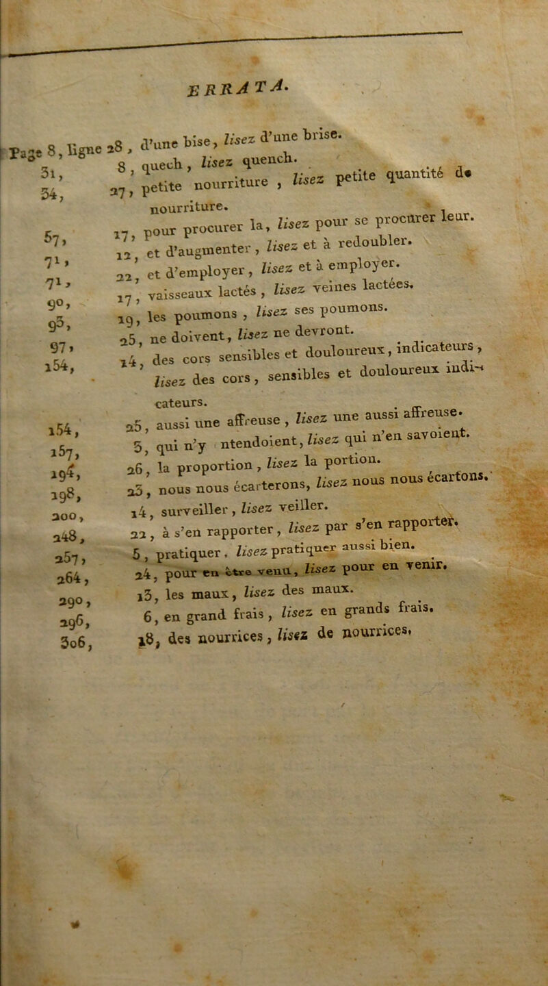 erra TA. Page 8, ligne 3i, 34, ^7, 71 * 71 y 9°, 95, 97, i54, i54, i57, 19^» 198, aoo, a^8, a57, a64, 39°, 396, 3o6, a8, d’une bise, lisez d’une brise, g* quech, lisez quench. 37; petite nourriture , Usez petite quanti d. nourriture. pour procurer la, Usez pour se procurer leur, et d'augmenter, lisez et à redoubler. J «d’employer, «sec et à employer. ’ vaisseaux lactés , Usez veines lactées, rç, les poumons , lise* ses poumons. u5 ne doivent. Usez ne devront. ri des cors sensibles et douloureux, indicateurs, ’ lisez des cors, sensibles et douloureux mdi-, cateurs. . .5 aussi une affreuse , Usez une aussi affreuse. 5’ qui n’y ntendoient, Usez qui n’en savaient. 26, la proportion , lisez la portion. 1 ' co . tarons lisez nous nous écartons. o5, nous nous écarterons, use* i4, surveiller , lisez veiller. 22 , à s’en rapporter , lisez par s’en rapporter. 5, pratiquer, lisez pratiquer aussi b^n. 24. pour en î>tre veuu, lisez pour en venir. i3, les maux., lisez des maux. x8, des nourrices, lisez de nourrices. X3N >4/ *