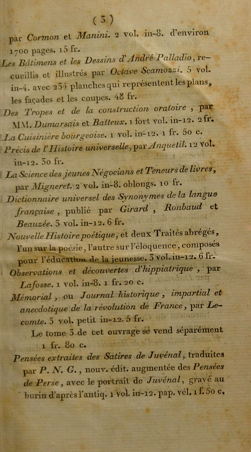 par Cormon el Manitii. 2 vol. m-8. cl environ 1700 pages. i5 fr. Les Bdtimens et les Dessins d'André Palladio, re- cueillis et illustrés par Octave Scamozzi, 5 vol. in-4. avec 254 planches qui représentent les plans, les façades et les coupes. 48 fi. Des Tropes et de la construction oratoire , par MM. Dumarsais et Batteux. 1 fort vol. 111-12. 2fr. La Cuisinière bourgeoise. 1 vol. in-12. 1 fr. 5o c. Précis de U Histoire universelle, par AnquetiL 12 vol. in-12. 5o fr. La Science des jeunes Négocions et Teneurs de livres , par Migneret. 2 vol. in-8. oblongs. 10 fr. Dictionnaire universel des Synonymes de la langue française , publié par Girard , Ronbaud et Beauzée. 5 vol. in-12. 6 fr. Nouvelle Histoirepoétique, et deux Traités abrégés, l’un sur la poésie, l’autre sur l’éloquence, composés pour l’éducation de la jeunesse. 5 vol. in-12. G fi. Observations et découvertes d'hippiatrique , par Lafosse. 1 vol. in-8. 1 fr* 20 c. Mémorial , ou Journal historique 3 impartial et anecdotique de la révolution de France, par Le- comte. 5 vol. petit iii-12. 5 fr. Le tome 5 de cet ouvrage sè vend séparément 1 fr. 80 c. Pensées extraites des Satires de Juvenal, traduites par P. N. G., nouv. édit, augmentée des Pensées de Perse, avec le portrait de Juvenal, grave au burin d aprcsl’antiq. 1 vol. in-12. pap. vél. if.00 c.