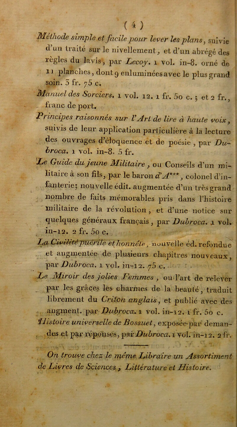 Méthode simple et facile pour lever les plans, suivie d’un traité sur le nivellement, et d’un abrégé des règles du lavis, par Lecoy. 1 vol. in-8. orné de i i plancnes, dont 9 enluminéesavec le plus grand soin. 5 fr. 76 c. Manuel des Sorciers. 1 vol. 12. 1 fr. 5o c. 5 et 2 fr. franc de port. Principes raisonnés sur VArt de lire à haute voix, suivis de leur application particulière à la lecture des ouvrages d’éloquence et de poésie , par Du- hroca. 1 vol. in-8- 5 fr. 'Le Guide du jeune Militaire , ou Conseils d’un mi- litaire à son fils, par le baron d’A***, colonel d’in- fanterie; nouvelle édit, augmentée d’un très grand nombre de faits mémorables pris dans l’histoire militaire de la révolution, et d’une notice sur quelques generaux français , par Duhroca. a vol. in-12. 2 fr. 5o c. La Civilité puérile et honnête, nouvelle éd. refondue et augmentée de plusieurs chapitres nouveaux, par Duhroca. 1 vol. in-12. c. Le Miroir des jolies Femmes , ou l’art de relever pai les grâces les charmes de la beauté, traduit librement du Criton anglais, et publié avec des augment. par Duhroca. 1 vol. in-12. 1 fr. 5o c. Histoire universelle de Bossuet, exposeepar deman- des et par réponses, par Duhroca. 1 vol. in-12. 2 fr. On trouve chez le même Libraire un Assortiment de Livres de Sciences., Littérature et Histoire.