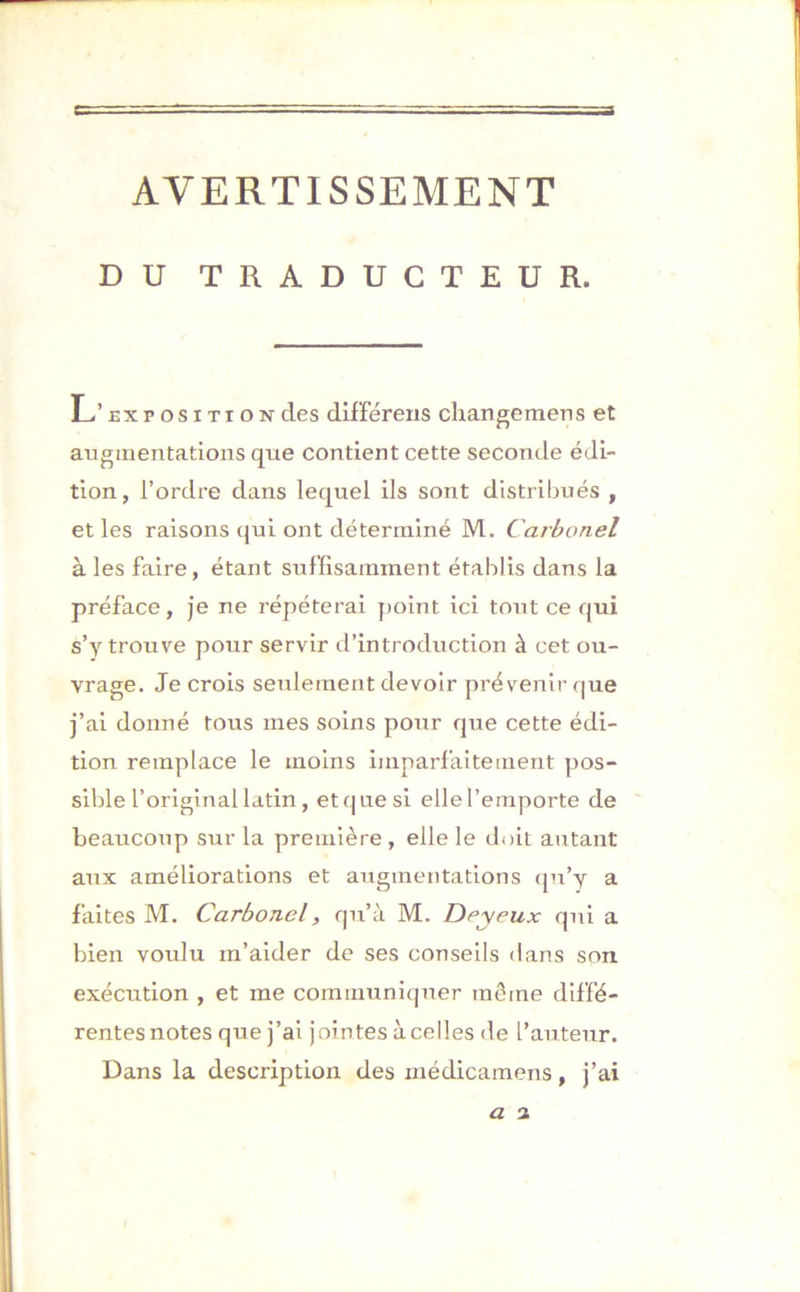 AVERTISSEMENT DU TRADUCTEUR. L’ exposition des différens cliangemens et augmentations que contient cette seconde édi- tion, l’ordre dans lequel ils sont distribués , et les raisons qui ont déterminé M. Carbonel à les faire, étant suffisamment établis dans la préface, je ne répéterai point ici tout ce qui s’y trouve pour servir d’introduction à cet ou- vrage. Je crois seulement devoir prévenir que j’ai donné tous mes soins pour que cette édi- tion remplace le moins imparfaitement pos- sible l’original latin , et que si elle l’emporte de beaucoup sur la première , elle le doit autant aux améliorations et augmentations qu’y a faites M. Carbonel, qu’à M. Dey eux qui a bien voulu m’aider de ses conseils dans son exécution , et me communiquer môme diffé- rentes notes que j’ai jointes à celles de l’auteur. Dans la description des médicamens, j’ai