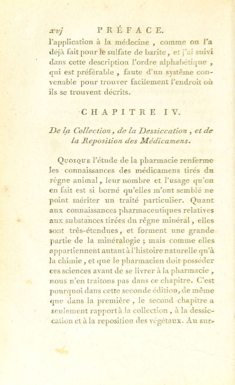 arvj PRÉFACE, l’application à la médecine , comme on l’a déjà l'ait pour le sulfate de harite, et j’ai suivi dans cette description l’ordre alphabétique , qui est préférable , faute d’un système con- venable pour trouver facilement l’endroit où ils se trouvent décrits. CHAPITRE IV. De la Collection, de la Dessiccation , et de la déposition des Médicamens. Quoique l’étude de la pharmacie renferme les connaissances des médicamens tirés du régne animal, leur nombre et l’usage qu’on en fait est si borné qu’elles m’ont semblé ne point mériter un traité particulier. Quant aux connaissances pharmaceutiques relatives aux substances tirées du règne minéral, elles sont très-étendues, et forment une grande partie de la minéralogie ; mais comme elles appartiennent autant à l’histoire naturelle qu'à la chimie , et que le pharmacien doit posséder ces sciences avant de se livrer à la pharmacie , nous n’en traitons pas dans ce chapitre. C’est pourquoi dans cette seconde édition, de même que dans la première , le second chapitre a seulement rapport à la collection , à la dessic- cation et à la reposition des végétaux. Au sur*-