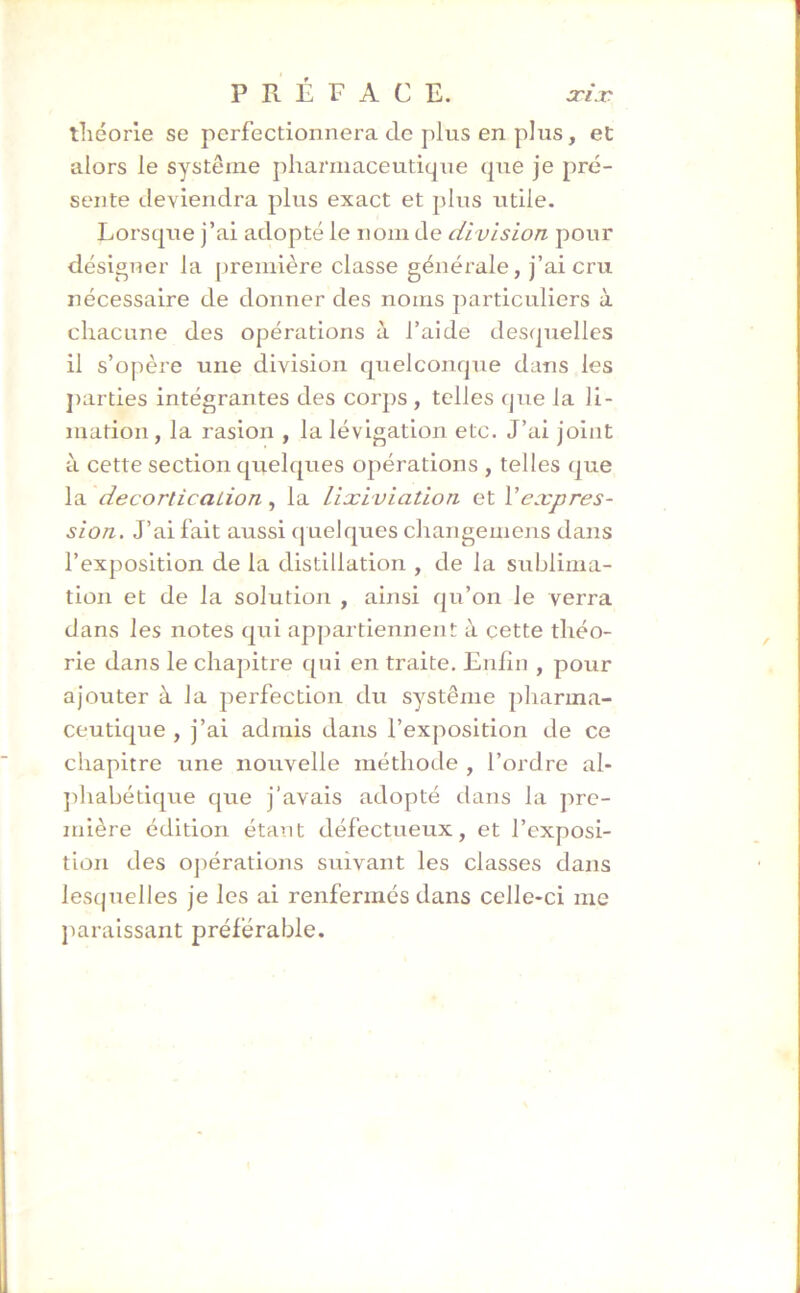 théorie se perfectionnera de plus en plus, et alors le système pharmaceutique que je pré- sente deviendra plus exact et plus utile. Lorsque j’ai adopté le nom de division pour désigner la première classe générale, j’ai cru nécessaire de donner des noms particuliers à chacune des opérations à l’aide desquelles il s’opère une division quelconque dans les parties intégrantes des corps , telles que la 1 i- mation, la rasion , la lévigation etc. J’ai joint à cette section quelques opérations , telles que la décortication, la lixiviation et Y expres- sion. J’ai fait aussi quelques changement dans l’exposition de la distillation , de la sublima- tion et de la solution , ainsi qu’on le verra dans les notes qui appartiennent à cette théo- rie dans le chapitre qui en traite. Enfin , pour ajouter à la perfection du système pharma- ceutique , j’ai admis dans l’exposition de ce chapitre une nouvelle méthode , l’ordre al- phabétique que j’avais adopté dans la pre- mière édition étant défectueux, et l’exposi- tion des opérations suivant les classes dans lesquelles je les ai renfermés dans celle-ci me paraissant préférable.