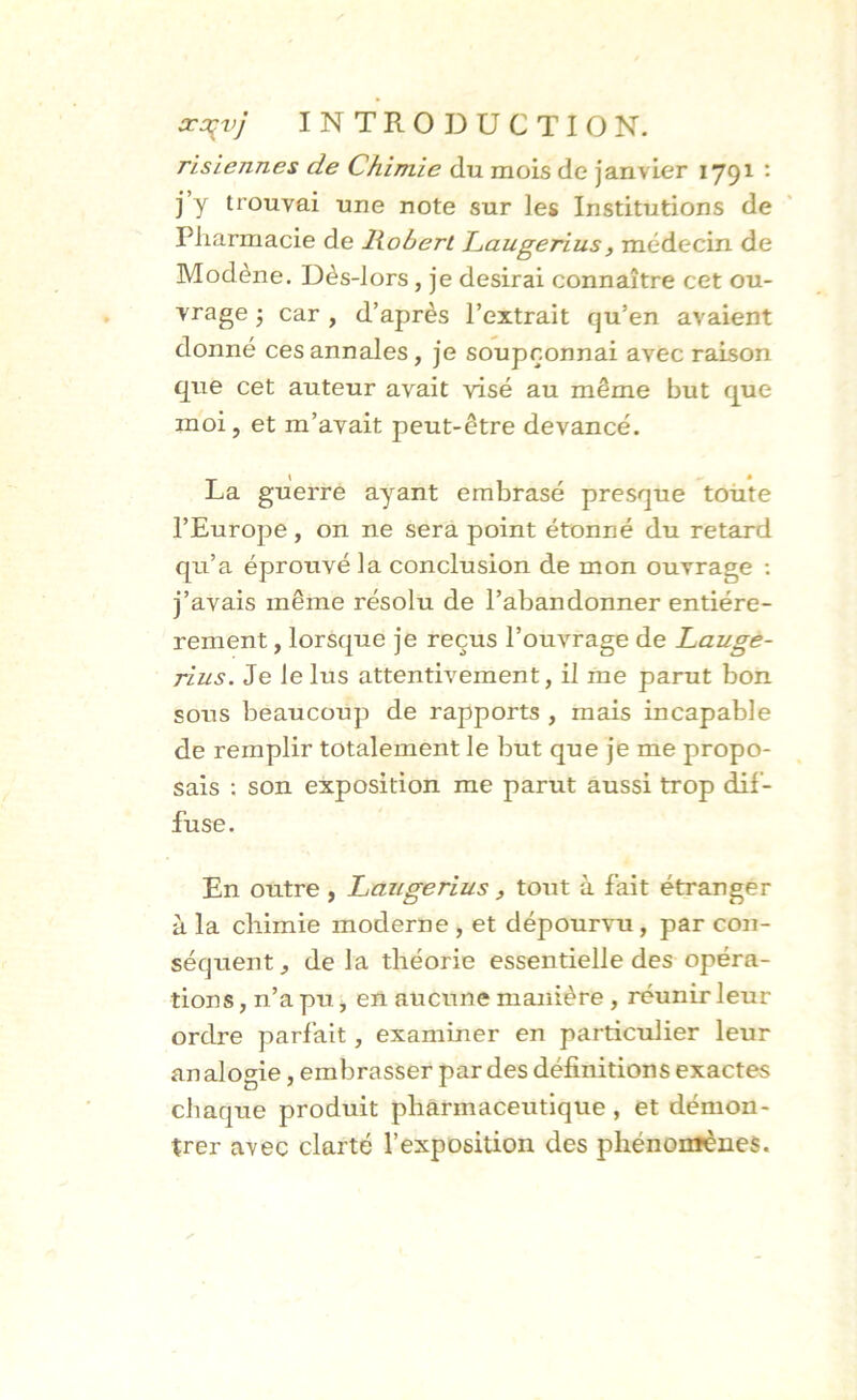 risiennes de Chimie du mois de janvier 1791 : j y trouvai une note sur les Institutions de Pharmacie de liobert Caugerius, médecin de Modène. Dès-lors, je desirai connaître cet ou- vrage ; car , d’après l’extrait qu’en avaient donné ces annales, je soupçonnai avec raison que cet auteur avait visé au même but que moi, et m’avait peut-être devancé. \ . ê La guerre ayant embrasé presque toute l’Europe , on ne sera point étonné du retard qu’a éprouvé la conclusion de mon ouvrage : j’avais même résolu de l’abandonner entiére- rement, lorsque je reçus l’ouvrage de Lauge- rius. Je le lus attentivement, il me parut bon sous beaucoup de rapports , mais incapable de remplir totalement le but que je me propo- sais : son exposition me parut aussi trop dif- fuse. En outre , Laugerius, tout à fait étranger à la chimie moderne , et dépourvu, par con- séquent, delà théorie essentielle des opéra- tions , n’a pu, en aucune manière , réunir leur ordre parfait, examiner en particulier leur an alogie, embrasser par des définitions exactes chaque produit pharmaceutique, et démon- trer avec clarté l’exposition des phénomènes.