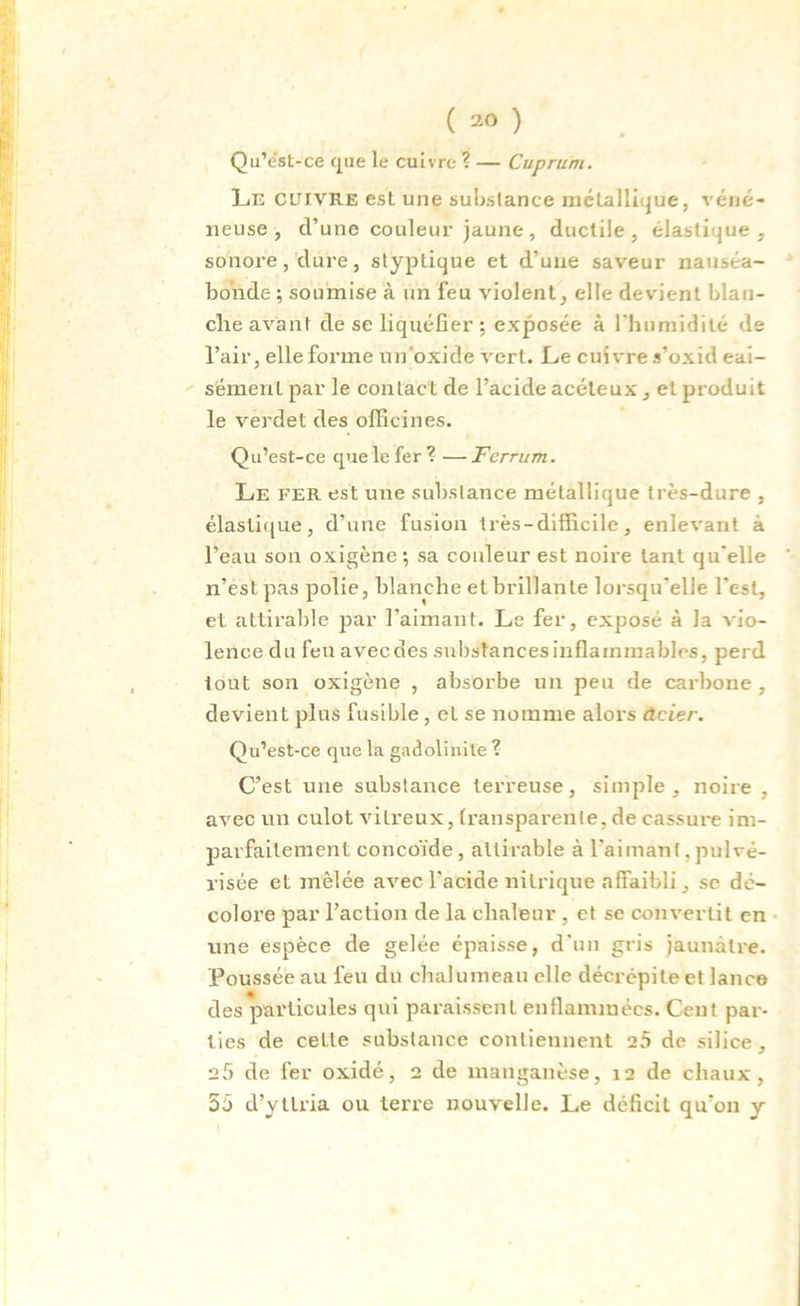 ( 30 ) Qu’ëst-ce que le cuivre ? — Cuprum. Le cuivre est une substance métallique, véné- neuse , d’une couleur jaune, ductile, élastique, sonore, dure, styptique et d’une saveur nauséa- bonde ; soumise à un feu violent, elle devient blan- che avant de se liquéfier ; exposée à l'humidité de l’air, elle forme unoxide vert. Le cuivre s’oxid eai- sément par le contact de l’acide acéteux, et produit le verdet des officines. Qu’est-ce que le fer ? — Ferrum. Le fer est une substance métallique très-dure , élastique, d’une fusion très-difficile, enlevant à l’eau son oxigène; sa couleur est noire tant qu'elle n’est pas polie, blanche et brillante lorsqu'elle l'est, et attirable par l’aimant. Le fer, exposé à la vio- lence du feu avec des substances inflammables, perd tout son oxigène , absorbe un peu de carbone , devient plus fusible, et se nomme alors Acier. Qu’est-ce que la gadolinite ? C’est une substance terreuse, simple, noire , avec un culot vitreux, transparente, de cassure im- parfaitement concoïde , attirable à l'aimant, pulvé- risée et mêlée avec l’acide nitrique affaibli, sc dé- colore par l’action de la chaleur , et se convertit en une espèce de gelée épaisse, d'un gris jaunâtre. Poussée au feu du chalumeau elle décrépite et lance des particules qui paraissent enflammées. Cent par- ties de celte substance contiennent 25 de silice, 25 de fer oxidé, 2 de manganèse, 12 de chaux, 55 d’yttria ou terre nouvelle. Le déficit qu'011 y