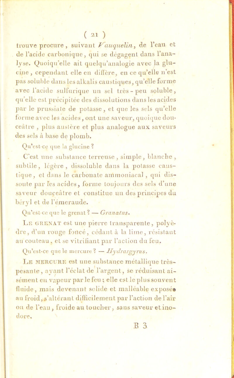 trouve procure , suivant Vauquelin, de l’eau et de l'acide carbonique, qui se dégagent dans l’ana- lyse. Quoiqu’elle ait quelqu’analogie avec la glu- cine , cependant elle en diffère, en ce qu’elle n'est pas soluble dans les alkalis caustiques, qu’elle forme avec l'acide sulfurique un sel très - peu soluble, qu elle est précipitée des dissolutions dans les acides par le prussiale de potasse, et que les sels qu’elle fo nue avec les acides, ont une saveur, quoique dou- ceâtre , plus austère et plus analogue aux saveurs des sels à base de plomb. Qu’est-ce que la glucine ? C'est une substance terreuse, simple, blanche, subtile, légère, dissoluble dans la potasse caus- tique, et dans le carbonate ammoniacal , qui dis- soute par les acides, forme toujours des sels d’une saveur douceâtre et constitue un des principes du béryl et de l'émeraude. Qu’est-ce que le grenat ? — Granatiis. Le grenat est une pierre transparente, polyè- dre, d’un ronge foncé, cédant à la lime, résistant au couteau , et se vitrifiant par l’action du feu. Qu’est-ce que le mercure ? — Hydrargyrus. Le MERCURE est une substance métallique très- pesante, ayant l’éclat de l’argent, se réduisant ai- sément eu vapeur par le feu ; elle est le plussouvent fluide, mais devenant solide et malléable exposé» au froid, s'altérant difficilement par l'action de l’air ou de l'eau , froide au loucher, sans saveur et ino- dore.