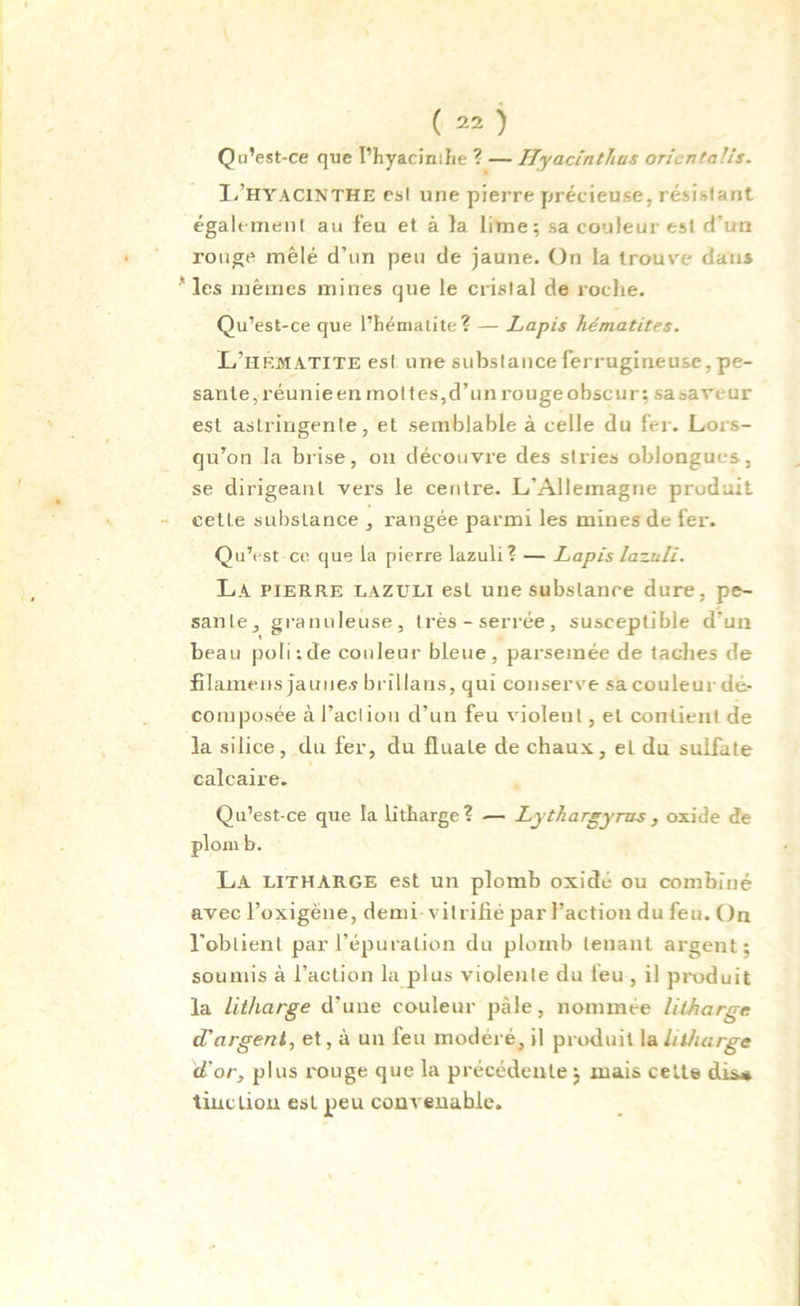 Qu’est-ce que I’hyacimhe ? — Hyaclntîus oricntalis. I/hyacinthe est une pierre précieuse, résidant également au feu et à la lime; sa couleur est d'un rouge mêlé d’un peu de jaune. On la trouve dans * les mêmes mines que le cristal de roche. Qu’est-ce que l’hématite? — Lapis hématites. L’hf.matite est une substance ferrugineuse, pe- sante, réunie en raot tes, d’un rouge obscur ; sa saveur est astringente, et semblable à celle du fer. Lors- qu’on la brise, on découvre des stries oblongucs, se dirigeant vers le centre. L’Allemagne produit cetLe substance , rangée parmi les mines de fer. Qu’est ce que la pierre lazuli? — Lapis lazuli. La pierre lazuli est une substance dure, pe- sante, granuleuse, très-serrée, susceptible d’un beau poli-.de couleur bleue, parsemée de taches de fîlamens jauue.s brïllaris, qui conserve sa couleur dé- composée à faction d’un feu violent, et contient de la silice, du fer, du fluate de chaux, et du sulfate calcaire. Qu’est-ce que la litharge? •— Lythargyms , oxide de plom b. La LITHARGE est un plomb oxidé ou combiné avec l’oxigêne, demi vitrifié parl’action dufeu. On l’obtient par l’épuration du plomb tenant argent; soumis à l’action la plus violente du feu , il produit la litharge d’une couleur pâle, nommée litharge d’argent, et, à un feu modéré, il produit la litharge d'or, plus rouge que la précédente ; mais cette dis* tincLion est peu convenable.