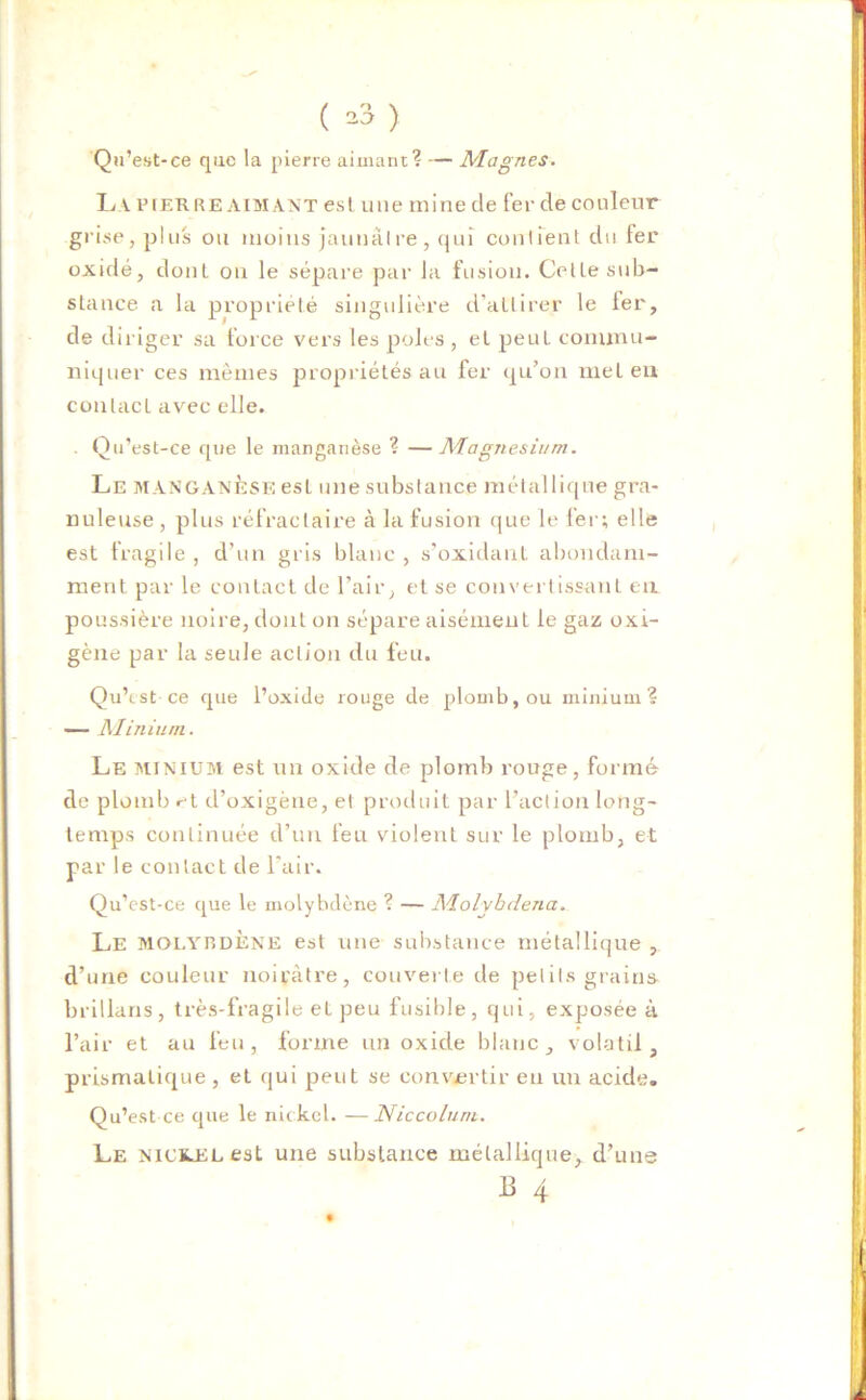 ( *3 ) Qu’est-ce que la pierre aimant? — Magnes. L v PfER RE AIMANT est une mine de fer de couleur grise, plus ou moins jaunâtre, qui contient du fer oxidé, dont ou le sépare par la fusion. Cette sub- stance a la propriété singulière d’attirer le 1er, de diriger sa force vers les pôles , et peut commu- niquer ces mêmes propriétés au fer qu’on met eu contact avec elle. . Qu’est-ce que le manganèse ? —Magnésium. Le manganèse est une substance métallique gra- nuleuse , plus réfractaire à la fusion que le fer; elle est fragile , d’un gris blanc , s’oxidant abondam- ment par le contact de l’air, et se convertissant eu poussière noire, dont on sépare aisément le gaz oxi- gène par la seule action du feu. Qu’est ce que l’oxide rouge de plomb, ou minium? — Minium. Le minium est un oxide de plomb rouge, formé de plomb et d’oxigène, et produit par l’action long- temps continuée d’un feu violent sur le plomb, et par le contact de l’air. Qu’est-ce que le molybdène ? — Molvbdena. Le molybdène est une substance métallique , d’une couleur noirâtre, couverte de petits grains brillans, très-fragile et peu fusible, qui, exposée à l’air et au feu, forme un oxide blanc, volatil, prismatique , et qui peut se convertir en un acide. Qu’est ce que le nickel. —Niccoluni. Le nickel est une substance métallique, d’une