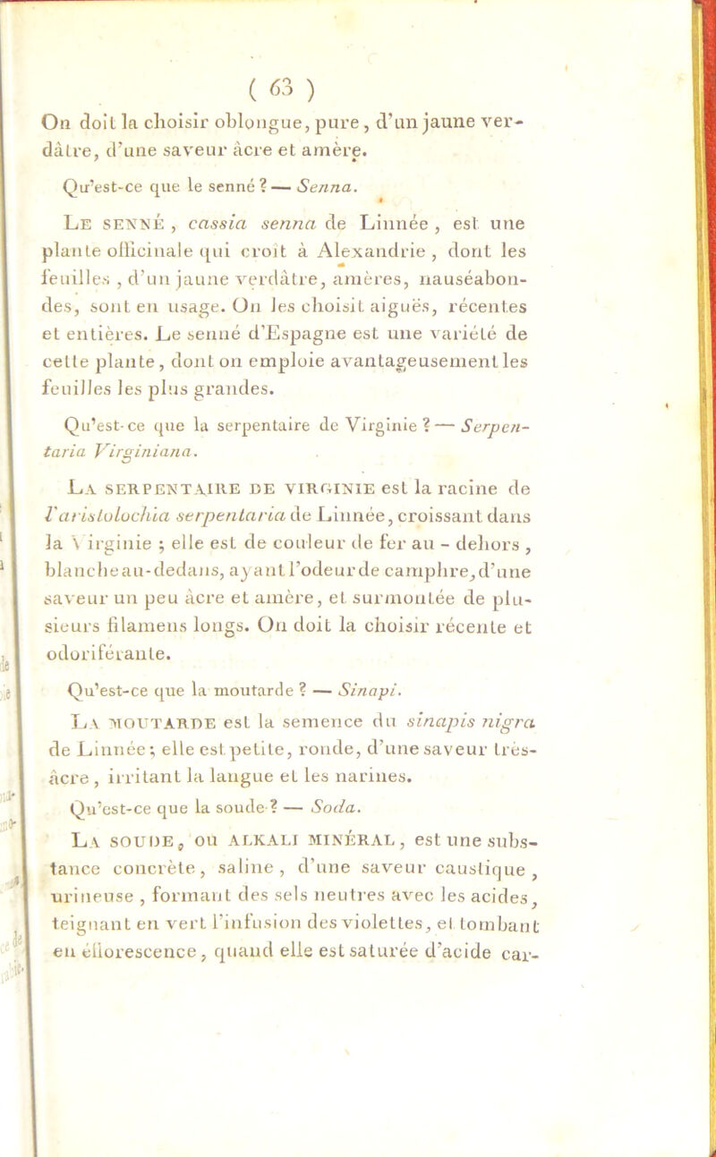 Ou doit la choisir oblongue, pure , d'un jaune ver- dâtre, d'une saveur âcre et amère. Qu’est-ce que le senne ? — Senna. Le senne , cassia senna de Linnée , est une plante officinale qui croît à Alexandrie , dont les feuilles , d!un jaune verdâtre, amères, nauséabon- des, sont en usage. On les choisit aiguës, récentes et entières. Le senné d’Espagne est une variété de celle plante, dont on emploie avantageusement les feuilles les plus grandes. Qu’est-ce que la serpentaire de Virginie?—Serpen- taria Virginiana. La serpentaire de virginie est la racine de l'arislolochia serpentaria de Linnée, croissant dans la \ irginie ; elle est de couleur de fer au - dehors , blancheau-cledans, ayantl’odeurde camphre,d’une saveur un peu âcre et amère, et surmontée de plu- sieurs filamens longs. On doit la choisir récente et odoriférante. Qu’est-ce que la moutarde ? — Sinapi. La routarde est la semence du sinapis nigra de Linnée; elle est petite, ronde, d'une saveur très- âcre , irritant la langue et les narines. Qu’est-ce que la soude ? — Soda. La soude, ou ALKALI minéral, est une subs- tance concrète, saline, d’une saveur caustique , uriueuse , formant des sels neutres avec les acides, teignant en verL l’infusion des violettes, et tombant en éliorescence, quand elle est saturée d’acide car-