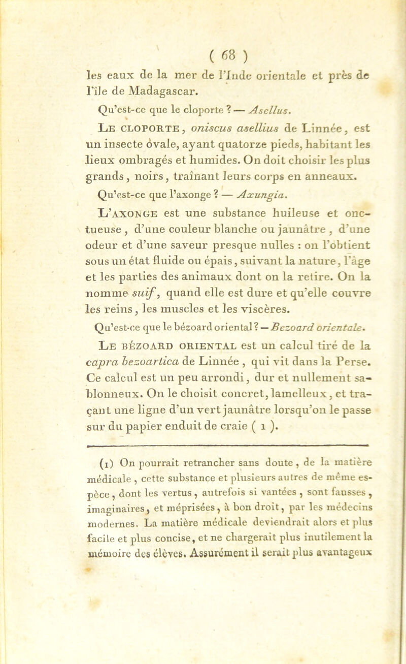 les eaux de la mer de l’Inde orientale et près de l’île de Madagascar. Qu’est-ce que le cloporte ? — Asellus. % Le cloporte, oniscus asellius de Linnée, est tin insecte ôvale, ayant quatorze pieds, habitant les lieux ombragés et humides. On doit choisir les plus grands , noirs, traînant leurs corps en anneaux. Qu’est-ce que l’axonge ? — Axungia. L’axonge est une substance huileuse et onc- tueuse , d’une couleur blanche ou jaunâtre , d'une odeur et d’une saveur presque nulles : on l’obtient sous un état fluide ou épais, suivant la nature, l'âge et les parties des animaux dont on la l’etire. On la nomme suif, quand elle est dure et qu’elle couvre les reins, les muscles et les viscères. Qu’est-ce que le bézoard oriental ? — Bezoard orientale. Le bézoard oriental est un calcul tiré de la capra bezocirtica de Linnée , qui vit dans la Perse. Ce calcul est un peu arrondi, dur et nullement sa- blonneux. On le choisit concret, lamelleux, et tra- çanL une ligne d’un vert jaunâtre lorsqu’on le passe sur du papier enduit de craie ( 1 ). (i) On pourrait retrancher sans doute, de la matière médicale , cette substance et plusieurs autres de même es- pèce , dont les vertus , autrefois si vantées , sont fausses , imaginaires, et méprisées, à bon droit, par les médecins modernes. La matière médicale deviendrait alors et plus facile et plus concise, et ne chargerait plus inutilement la mémoire des élèves. Assurément il serait plus avantageux