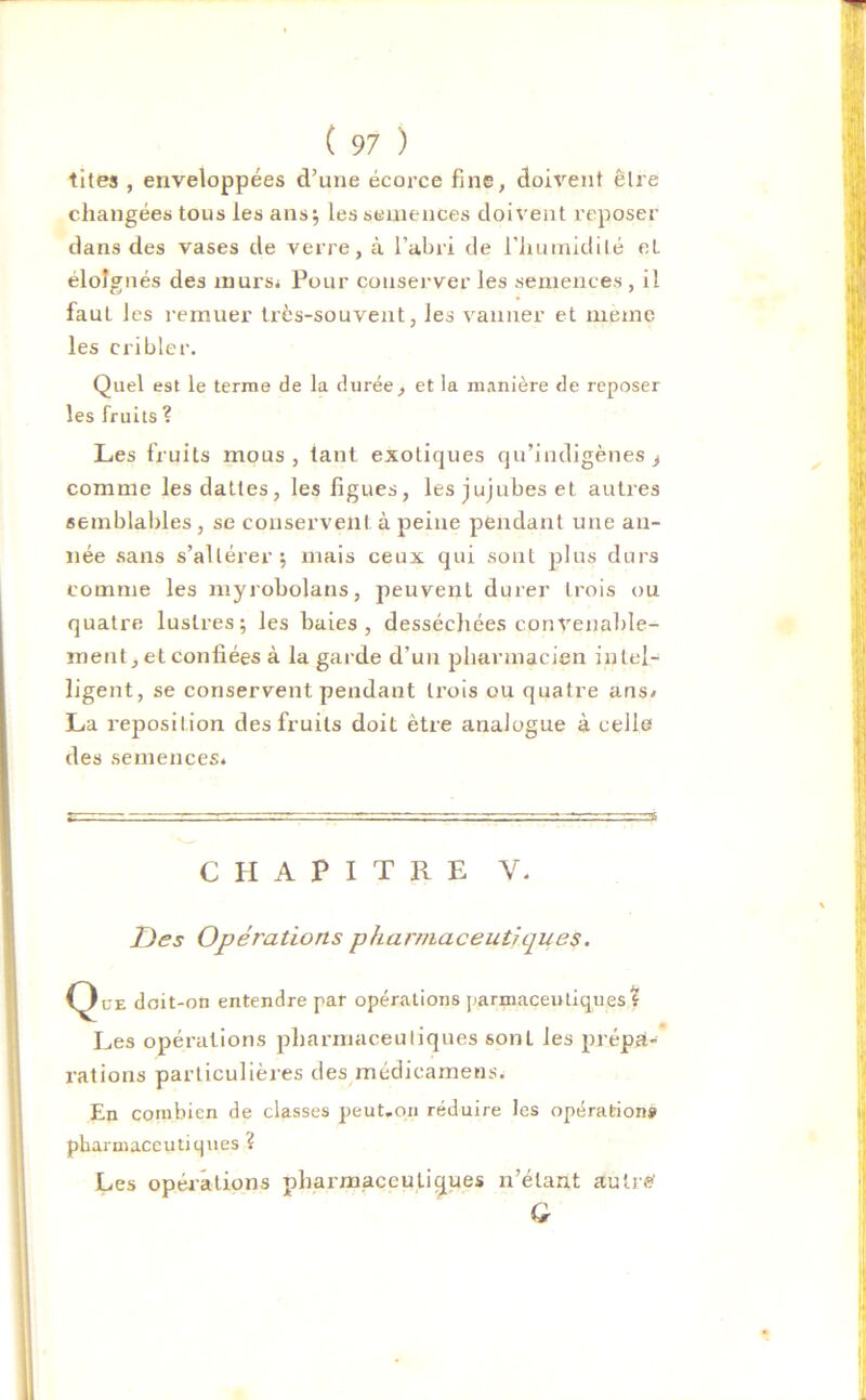 tites , enveloppées d’une écorce fine, doivent être changées tous les ans; les semences doivent reposer dans des vases de verre, à l’abri de l'humidité et éloignés des murs* Pour conserver les semences , il faut Jes remuer très-souvent, les vanner et meme les cribler. Quel est le terme de la durée, et la manière de reposer les fruits ? Les fruits mous , tant exotiques qu’indigènes ^ comme les dattes, les figues, les jujubes et autres semblables, se conservent à peine pendant une an- née sans s’altérer; mais ceux qui sont plus durs comme les myrobolans, peuvent durer trois ou quatre lustres; les baies, desséchées convenable- ment, et confiées à la garde d’un pharmacien intel- ligent, se conservent pendant trois ou quatre ans* La reposition des fruits doit être analogue à celle des semences. CHAPITRE Y. Des Opérations pharmaceutiques. (3ue doit-on entendre par opérations parmaceutiques? Les opérations pharmaceutiques sont les prépa- rations particulières des médieamens. En combien de classes peut.on réduire les opérations pharmaceutiques ? Les opérations pharmaceutiques n’étant autre'