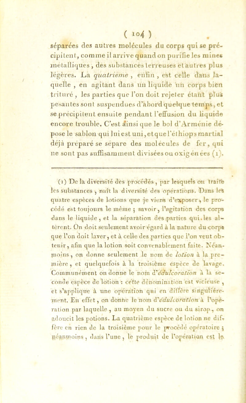 séparées des autres molécules du corps qui se pré- cipitent, comme il arrive quand on purifie les mines métalliques , des substances terreuses et autres plus légères. La quatrième , enfin , est celle dans la- quelle , en agitant dans un liquide un corps bien trituré, les parties que l’on doit rejeter étant plus pesantes sont suspendues d’abord quelque temps, et se précipitent ensuite pendant l’effusion du liquide encore trouble, C'esL ainsi que le bol d’Arménie dé- pose le sablon qui luiestuni,etquerélhiopsmartial déjà préparé se sépare des molécules de fer, qui ne sont pas suffisamment divisées ou oxigén ées (1 . (1) De la diversité des procédés , par lesquels on traite les substances , naît la diversité des opérations. Dans les quatre espèces de lotions que je viens d’esposer, le pro- cédé est toujours le même ; savoir, l’agitation des corps dans le liquide, et la séparation des parties qui.les al- tèrent. On doit seulement avoir égard à la nature du corps que l’on doit laver, et à celle des parties que l’on veut ob- tenir, afin que la lotion soit convenablement faite. Néan- moins , on donne seulement le nom de lotion à la pre- mière , et quelquefois à la troisième espèce de lavage. Communément on donne le nom d'édulcoration à la se- conde espèce de lotion : cette dénomination est vicieuse , et s'applique à une opération qui en diffère singulière- ment. En effet, on donne le nom à'édulcoration à l’opé- ration par laquelle , au moyen du sucre ou du sirop., on adoucit les potions. La quatrième espèce de lotion ne dif- fère en rien de la troisième pour le procédé opératoire ; néanmoins , dans l’une , le produit de l’opération est Iç.