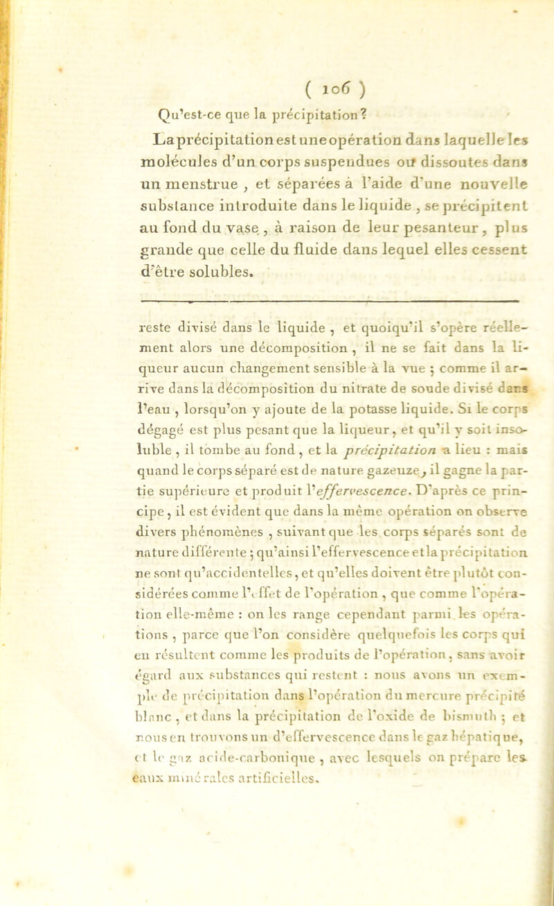 Qu’est-ce que la précipitation? Laprécipitation est une opération dans laquelleles molécules d’un corps suspendues oif dissoutes dans un menstrue , et séparées à l’aide d’une nouvelle substance introduite dans le liquide , se précipitent au fond du vase , à raison de leur pesanteur, plus grande que celle du fluide dans lequel elles cessent d’être solubles. reste divisé dans le liquide , et quoiqu’il s’opère réelle- ment alors une décomposition , il ne se fait dans la li- queur aucun changement sensible à la vue $ comme il ar- rive dans la décomposition du nitrate de sonde divisé dar.s l’eau , lorsqu’on y ajoute de la potasse liquide. Si le corps dégagé est plus pesant que la liqueur, et qu’il y soit inso- luble , il tombe au fond, et la précipitation -a lieu : mais quand le corps séparé est de nature gazeuze, il gagne la par- tie supérieure et produit X1 effervescence. D’après ce prin- cipe, il est évident que dans la même opération on observe divers phénomènes , suivant que les corps séparés sont de nature différente ; qu’ainsi l’effervescence etla précipitation ne sont qu’accidentelles, et qu’elles doivent être plutôt con- sidérées comme l’effet de l’opération , que comme l’opéra- tion elle-même : on les range cependant parmi les opéra- tions , parce que l’on considère quelquefois les corps qui en résultent comme les produits de l’opération, sans avoir égard aux substances qui restent : nous avons un exem- ple de précipitation dans l’opération du mercure précipité blanc , et dans la précipitation de l'oxide de bismuth 5 et nous en trouvons un d’effervescence dans le gaz hépatique, et le gaz acide-carbonique , avec lesquels on prépare les. eaux minérales artificielles.