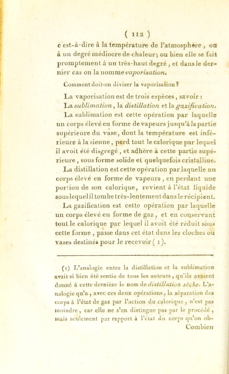 c est-à-dire à la température de l’atmosphère , ou à un degré médiocre de chaleur; ou bien elle se fait promptement à un très-hauL degré , et dans le der- nier cas on lanomme vaporisation. Comment doit-on diviser la vaporisation? lia vaporisation est de trois espèces , savoir : La sublimation, la distillation ella gazification, La sublimation est celte opération par laquelle un corps élevéen forme de vapeurs jusqu’àlapartie supérieure du vase, dont la température est infé- rieure à la sienne , perd tout le calorique par lequel il avoit été disgregé , et adhère à cette partie supé- rieure , sous forme solide et quelquefois cristalline. La distillation est cette opération par laquelle un corps élevé en forme de vapeurs , en perdant une portion de son calorique, revient à l’état liquide sous lequel il tombe très-lentement dans le récipient. La gazification est cette opération par laquelle un corps élevé en forme de gaz , et en corçservant tout le calorique par lequel il avoit été réduit sous cette forme , passe dans cet état dans les cloches ou vases destinés pour le recevoir ( 1 ). (i) L’analogie entre la distillation et la sublimation avait si bien été sentie de tous les auteurs , qu'ils avaient donne à cette dernière le nom de distillation sèche. L’a- nalogie qu’a , avec ces deux opérations , la séparation des corps à l’état de gaz par l’action du calorique , n'est jnas moindre, car elle ne s’en distingue pas par le procédé , mais seulement par rapport à l’état du corps qu’on ob- Combien