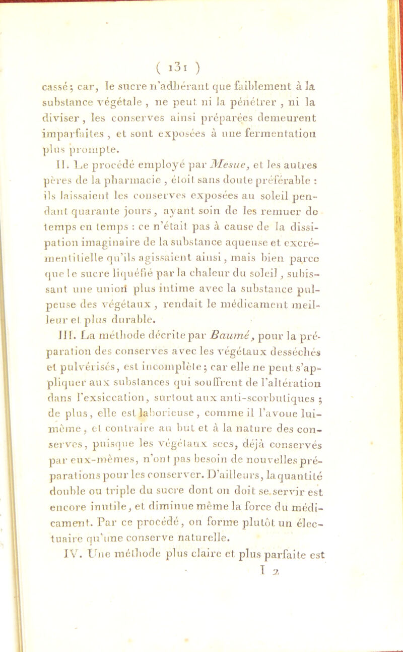 cassé; car, le sucre n’adhérant que faiblement à la substance végétale , ne peut, ni la pénétrer , ni la diviser, les conserves ainsi préparées demeurent imparfaites , et sont exposées à une fermentation plus prompte. 11. Le procédé employé par Mesue, et les autres pères de la pharmacie , éLoiI sans doute préférable : ils laissaient les conserves exposées au soleil pen- dant quarante jours, ayant soin de les remuer de lemps en temps : ce n’était pas à cause de la dissi- pation imaginaire de la substance aqueuse et excré- mentilielle qu’ils agissaient ainsi, mais bien parce que le sucre liquéfié parla chaleur du soleil, subis- sant une unioil plus intime avec la substance pul- peuse des végétaux , rendait le médicament meil- leur el plus durable. HL La méthode décrite par Baume, pour la pré- paration des conserves avec les végétaux desséchés et pulvérisés, est incomplète ; car elle ne peut s’ap- pliquer aux substances qui souffrent de l’altération dans l'exsiccation, surtout aux anti-scorbutiques ; de plus, elle est laborieuse, comme il l’avoue lui- mème, cl contraire au but et à la nature des con- serves, puisque les végétaux secs, déjà conservés par eux-mêmes, n'ont pas besoin de nouvelles pré- parai ions pour les conserver. D’ailleurs, laquanlité double ou triple du sucre dont on doit se.servir est encore inutile, et diminue môme la force du médi- cament. Par ce procédé, on forme plutôt un élec- tuaire qu'une conserve naturelle. IV. Une méthode plus claire et plus parfaite est T 7.