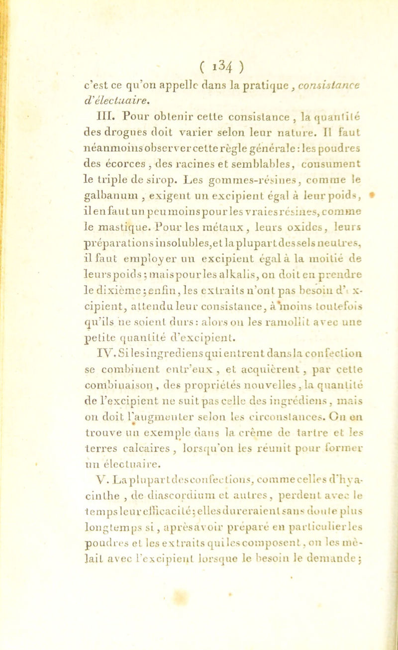 ( >34 ) c'est ce qu’on appelle dans la pratique , consistance d'électuaire. III. Pour obtenir celle consistance , la quantité des drogues doit varier selon leur nature. Il faut néanmoins observer cette règle générale : les poudres des écorces , des racines et semblables, consument le triple de sirop. Les gommes-résines, comme le galbanum , exigent un excipient égal à leur poids, * il enfant un peu moins pour les vraies résines, comme le mastique. Pour les métaux , leurs oxides, leurs prépara tions in solubles,et la pluparL des sels neutres, il faut employer un excipieut égal à la moitié de leurs poids -, maispourles alkalis, on doit en prendre le dixième \enfin, les extraits n'ont pas besoin d x- cipient, attendu leur consistance, à‘moins toutefois qu’ils ne soient durs: alors ou les ramollit avec une petite quantité d’excipient. IV. Si lesingrediens qui entrent dansla confection se combinent entr’eux , et acquièrent , par cette combinaison , des propriétés nouvelles, la quantité de l’excipient ne suit pas celle des ingrédiens, mais on doit l'augmenter selon les circonstances. On en trouve un exemple dans la crème de tartre et les terres calcaires, lorsqu'on les réunit pour former un électuaire. V. Laplupartdeseonfections, commecelles d’hya- cinthe , de diascordiuni et autres, perdent, avec le temps leur efficacité’, elles dureraient sans doute plus longtemps si, aprèsavoir préparé en parliculierles poudres et les extraits quilescomposent, on les mê- lait avec l'excipieul lorsque le besoin le demande: