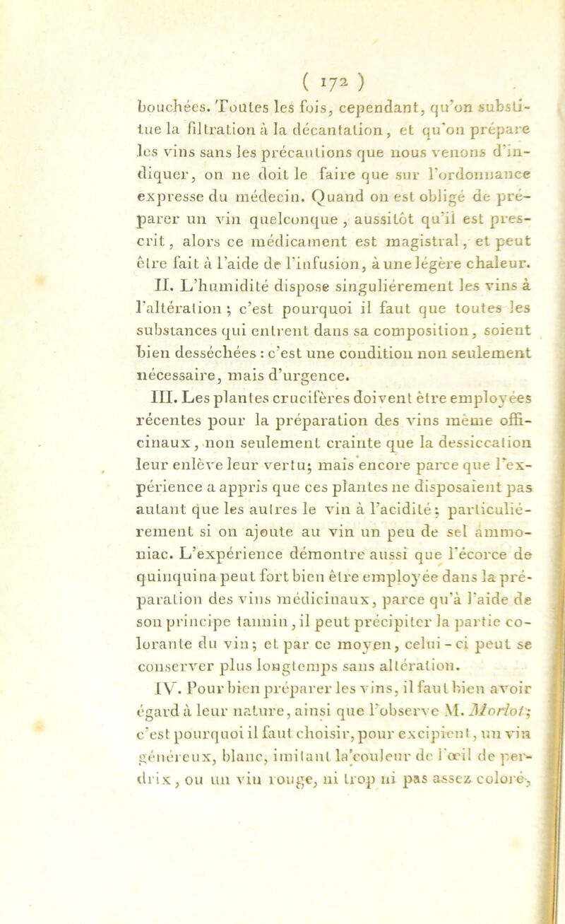 ( !72 ) bouchées. Toutes les fois, cependant, qu’on substi- tue la filtration à la décantation, et qu’on prépare .les vins sans les précautions que nous venons d'in- diquer, on ne doiL le faire que sur l'ordonnance expresse du médecin. Quand on est obligé de pré- parer un vin quelconque , aussitôt qu’il est pres- crit , alors ce médicament est magistral, et peut être fait à l’aide de l'infusion, à une légère chaleur. II. L’humidité dispose singulièrement les vins à l’altération ; c’est pourquoi il faut que toutes les substances qui entrent dans sa composition, soieut bien desséchées : c’est une condition non seulement nécessaire, mais d’urgence. III. Les plantes crucifères doivent être employées récentes pour la préparation des vins même offi- cinaux, non seulement crainte que la dessiccation leur enlève leur vertu; mais encore parce que l’ex- périence a appris que ces plantes ne disposaient pas autant que les autres le vin à l’acidité: particulié- rement si on ajoute au vin un peu de sel ammo- niac. L’expérience démontre aussi que l’écorce de quinquina peut fortbien être employée dans la pré- paration des vins médicinaux, parce qu’à l’aide de son principe tannin, il peut précipiter la partie co- lorante du vin; et par ce moyen, celui - ci peut se conserver plus longtemps sans altération. IV. Pour bien préparer les v ins, il faut bien avoir égard à leur nature, ainsi que l’observe M. Moriot■; c’est pourquoi il faut choisir, pour excipient, un vin généreux, blanc, imitant la’couleur de 1 oeil de per- drix, ou un vin rouge, ni trop ni pas assez coloré,