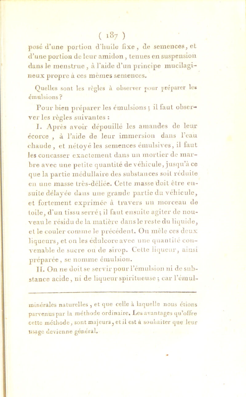 posé d’une portion d'huile fixe, de semences, et d’une portion de leur amidon , tenues en suspension dans le ruenstrue , à l'aide d’un principe mucilagi- neux propre à ces mêmes semences. Quelles sont les règles à observer pour préparer les émulsions ? Pour bien préparer les émulsions ; il laul obser- ver les règles suivantes : I. Après avoir dépouillé les amandes de leur écorce , à l’aide de leur immersion dans l’eau chaude , et néloyéles semences émulsives, il faut les concasser exactement dans un mortier de mar- bre avec une petite quantité de véhicule, jusqu’à ce que la partie médullaire des substances soit réduite en une masse très-déliée. Cette masse doit être en- suite délayée dans une grande partie du véhicule, et fortement exprimée à travers un morceau de toile, d'un tissu serré; il faut ensuite agiter de nou- veau le résidu de la matière dans le reste du liquide, et le couler comme le précédent. Ou mêle ces deux liqueurs, et on les édulcore avec une quantité con- venable de sucre ou de sirop. Cette liqueur, ainsi préparée, se nomme émulsion. II. On ne doit se servir pour l’émulsion ni de sub- stance acide, ni de liqueurspiritueuse; car l’émul- minérales naturelles , et que celle à laquelle nous étions parvenus par la méthode ordinaire. Les avantages qu’olfre cette méthode, sont majeurs, et il est à souhaiter que leur usage devienne général.