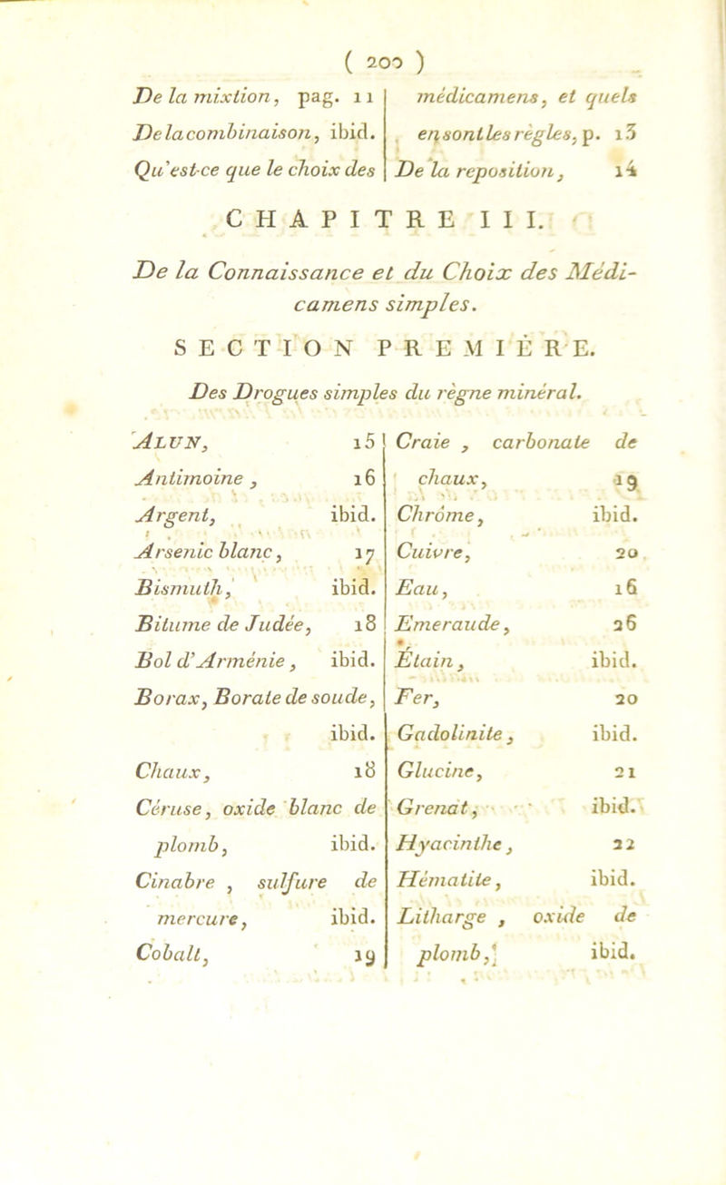 médicamens, et quels erisontlesrègles, p. i3 De la reposition , i4 CHAPITRE III. De la mixtion, pag. 11 Delacombinaison, ibid. Qu est-ce que le choix des De la Connaissance et du Choix des Médi- camens simples. SECTION PREMIÈRE. Des Drogues simples du règne minéral. Alun, 15 Craie , carbonate de Antimoine , . 16 chaux. Argent, • ibid. .y . \ ' • j Chrome, ibid. * , ' Arsenic blanc, Cuivre, 20 Bismuth, ibid. Eau, 16 Bitume de Judée, CO ri Emeraude, 26 Bol d’Arménie, ibid. Etain, ibid. Borax, Borate de soude, Fer, 20 ibid. Gadolinite, ibid. Chaux, 18 Glucine, 21 Céruse, oxide blanc de Grenat, ibid. plomb, ibid. Hyacinthe, 22 Cinabre , sulfure de Hématite, ibid. mercure, ibid. Litharge , oxide de Cobalt, *9 plomb,] ibid. * • \ *