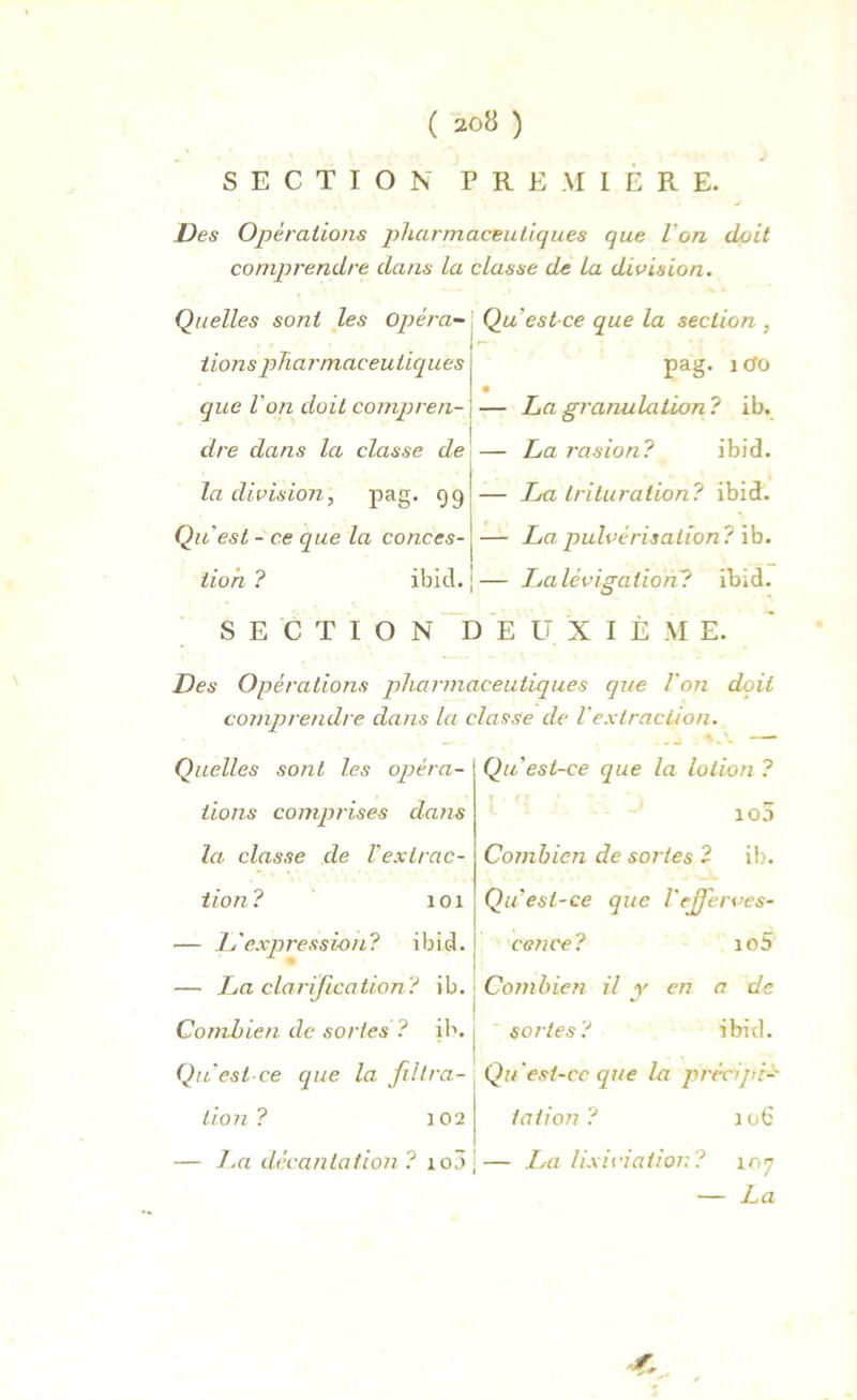 SECTION PREMIERE. Des Opérations pharmaceutiques que Von doit comprendre dans La classe de La division. Quelles sont les Opéra-] Qu est-ce que la section, lions pharmaceutiques j pag. 1 que Von doit compren- j — La granulation ? ib. dre dans la classe de — La rasion? ibid. Indivision, pag. 99 — La trituration? ibid. Qu est - ce que la conces- j — La pulvérisation ? ib. lion? ibid. j— La lévigation? ibid. SECTION DEUXIÈME. Des Opérations pharmaceutiques que Von doit comprendre dans la classe de Vextraction. Qu est-ce que la lotion ? io3 Combien de sortes ? il). QiVesl-ce que Vejjerves- — L'expression? ibid. j eence? io5 — I^a clarification? ib. Combien il y en a de Quelles sont les opéra- tions comprises dans la classe de l'extrac- tion? 101 Combien de sortes ? ib. 1 sortes? ibid. Qu'est ce que la filtra- Qu est-ce que la prècijn- tion ? 102 — La décantation ? xo5 ; talion xo6 La lixiviation? 107 — La