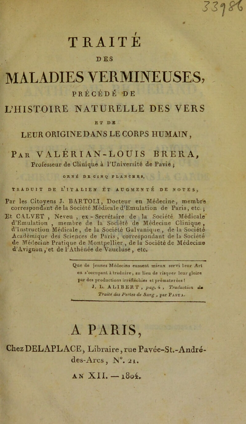 3-Zf2%> 0 T RAITÉ D ES MALADIES VERMINEUSES, PRÉCÉDÈ DE L’HISTOIRE NATURELLE DES YERS E T D E LEUR ORIGINE DANS LE CORPS HUMAIN, Par VALERI AN-LOUIS BRERA, Professeur de Clinique à l’Université de Pavie ; noi DB CI H Q r L A N C B E 3. TRADCIT DE l’ ! T A L I E N ET AUGMENTE DE NOTES, Par les Citoyens J. BARTOLI, Docteur en Médecine, membfe correspondant de la Sociétó Médicale d’Emulation de Paris, etc. ; Et CA.LVET , Neveu , ex - Secrétaire de la Société Médicale d’Emulation , raembre de la Société de Médecine Clinique , d’iustruction Medicale, de la Société Galvanique , de la Société Acadèmique des Sciences de Paris , correspondant de la Société de Médecine Pratique de Montpellier , de la Société de Médecine d'Avignun, et de l'Athénée de Vaucluse, etc. Que de jcunes Médecins eussent mieux servi lenr Art en s'occnpanl à tradurre, au lieu de ìisqner leur gioire par des productions irréflécliies tl prématurées ! J. L. ALIBERT , pag* £ , Traduclion dm Traité des Pertes dt Sang , par Pasta. A PARIS, ChezDELAPLACE, Libraire,rue P ayée-St.-André- des-Arcs, JS°. 21. an XII. — 180I