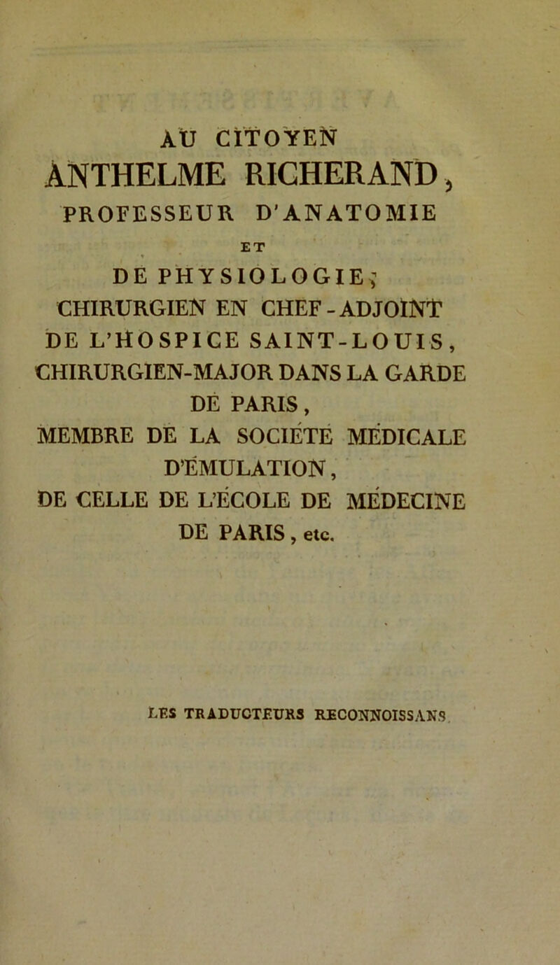 AXJ CITO YEN ÀNTHELME RICHERAND, PROFESSEUR D’ANATOMIE ET DE PHYSIOLOGIE^ CHIRURGIEN EN CHEF - ADJOlNT DE L’HO SPICE SAINT-LOUIS, CHIRURGIEN-MAJOR DANS LA GARDE DE PARIS, MEMBRE DE LA SOCIÉTE MEDICALE D’ÉMULATION, DE CELLE DE L’ÉCOLE DE MEDECINE DE PARIS, etc. LES TRADUCTF.UR3 RFCONNOISSANS