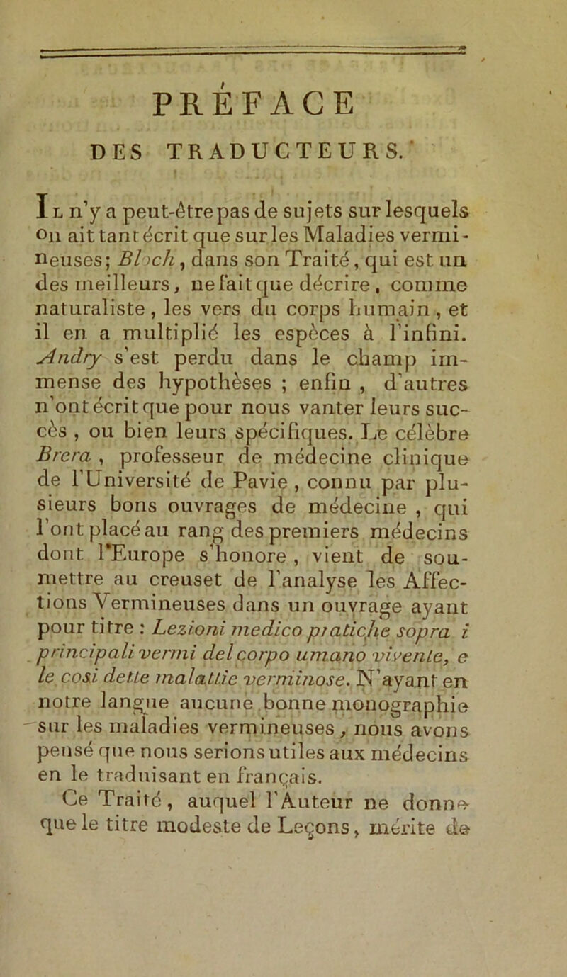 DES TRADUCTEURS. ' I l n’y a peut-étrepas de sujets sur lesquels On aittanrécrit que surles Maladies vermi- neuses; Bloch, dans son Traité, qui est un des meilleurs, uefaitque décrire, cornine naturaliste, les vers du corps bum ain , et il en a multiplié les espèces à binimi. Andry s’est perdu dans le champ im- mense des hypothèses ; enfm , d autres n’ontécritque pour nous vanter leurs suc- cès , ou bien leurs spécifiques. Le célèbre Brera , professeur de médecine clinique de TUniversité de Pavie , connu par plu- sieurs bons ouvrages de médecine , qui l’ontplacéau rang despremiers médecins dont TEurope sdì onore , vient de sou- rnettre au creuset de l’analyse les Affec- tions Vermineuses dans un ouvrage ayant pour ti tre : Lezioni medico praticjie sopra i principa li venni del corpo umano vivente, e le cosi dette malattìe verminose. N’ayant en notre langue aucune bonne monographie sur les maladies vermineuses , nous avori s pensé que nous serionsutiles aux médecins en le traduisant en franqais. Ce Traité, auquel l'Auteur ne donne- que le titre modeste de Le^ons, inerite à&