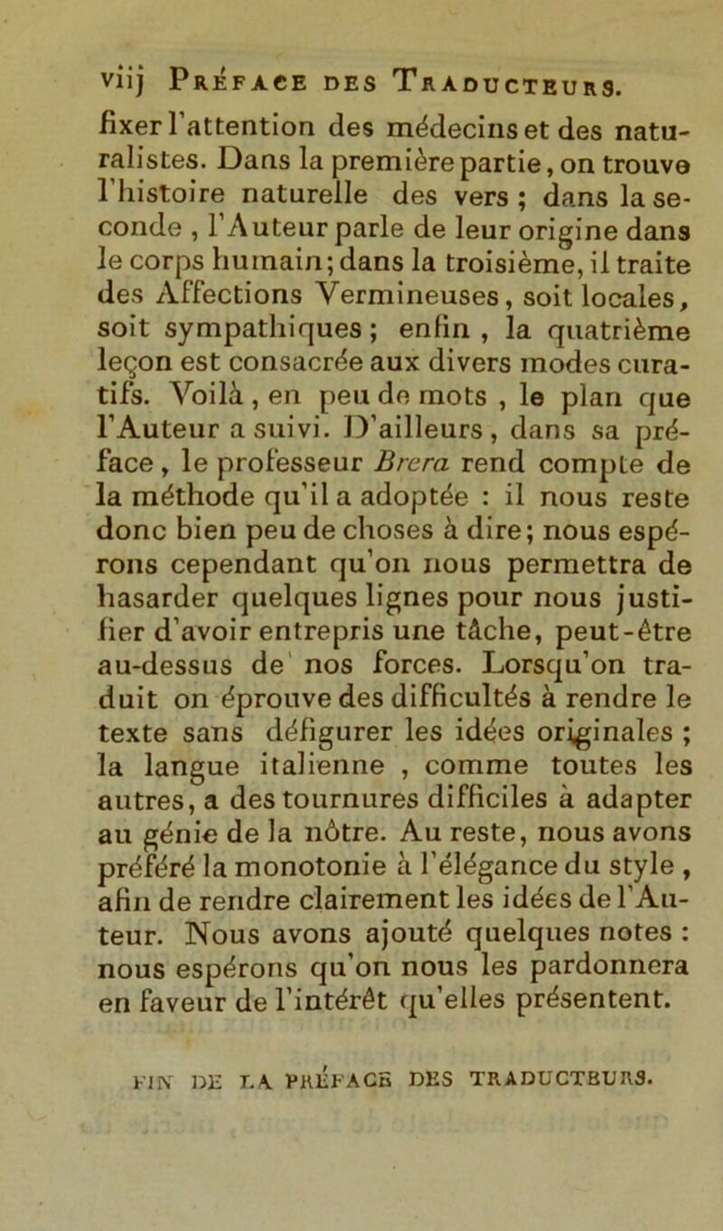 viij Préface des Tràducteurs. fixerl’attention des médecinset des natu- ralistes. Daas la première partie, on trouve 1 liistoire naturelle des vers ; dans la se- conde , l’Auteur parie de leur origine dans le corps huinain; dans la troisième, il traite des Affections Yermineuses, soit locales, soit sympathiques ; enlin , la quatrième leqon est consacrée aux divers modes cura- tifs. Yoilà , en peu de mots , le pian que l’Auteur a suivi. D’ailleurs, dans sa pré- face , le prolesseur Brera rend compie de la méthode qu’ila adoptée : il nous reste donc bien peu de clioses à dire; nous espé- rons cependant qu’on nous permettra de hasarder quelques lignes pour nous justi- lier d’avoir entrepris une tàche, peut-étre au-dessus de nos forces. Lorsqu’on tra- duit on éprouvedes difficultés à rendre le texte sans défigurer les idées originales ; la langue italienne , comme toutes les autres, a destournures diffìciles à adapter au génie de la nòtre. Au reste, nous avons préféré la monotonie à l’élégance du style , afin de rendre clairement les idées de l’Au- teur. Nous avons ajouté quelques notes : nous espérons qu’on nous les pardonnera en faveur de l'intérét qu’elles présentent. FIN DE T. A préface des traductburs.