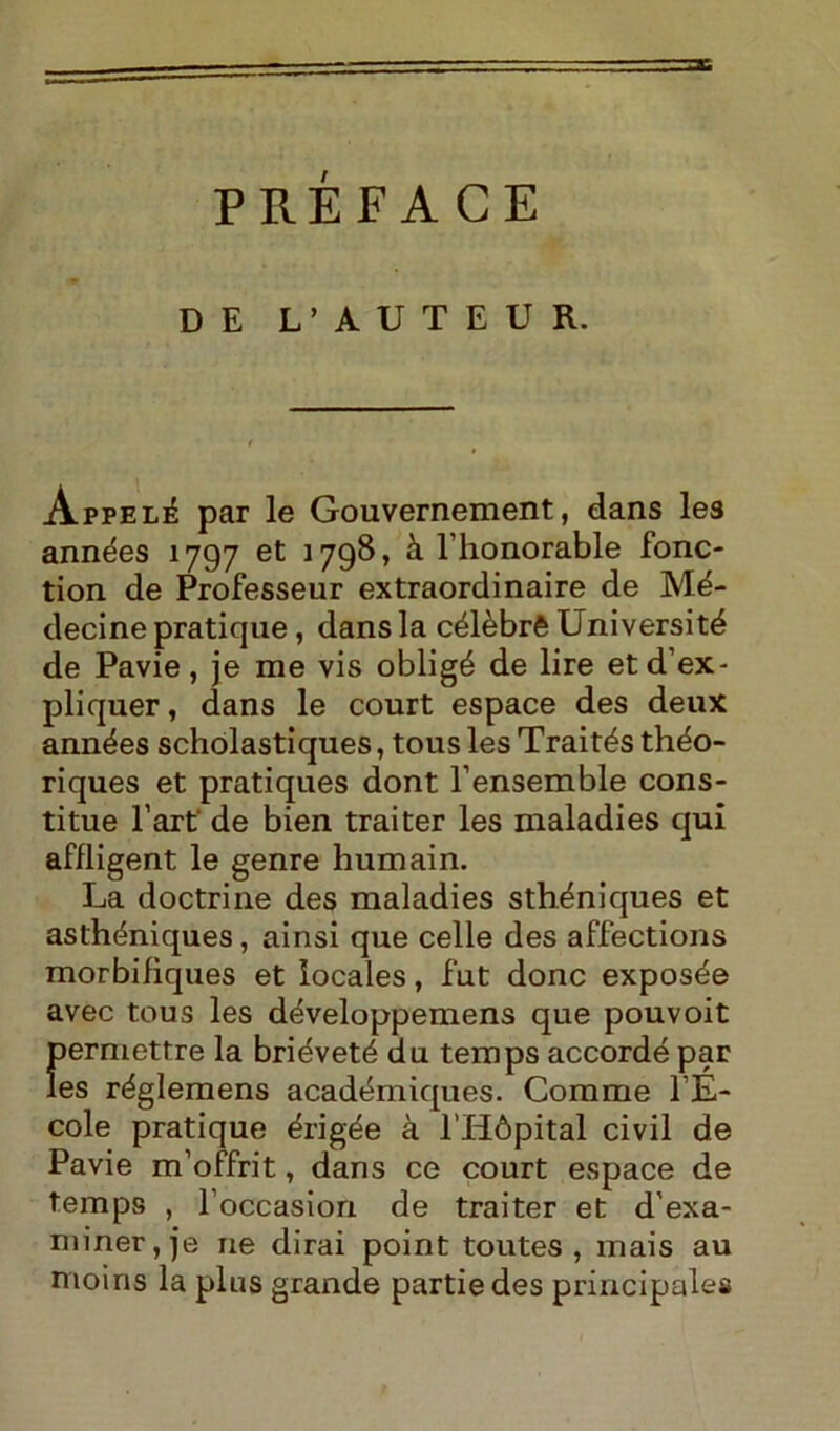 PRÉFACE DE L’AUTEUR. Appelé par le Gouvernement, dans les années 1797 et 1798, à l’honorable fonc- tion de Professeur extraordinaire de Mé- decine pratique, dans la célèbrè Université de Pavie, je me vis obligé de lire et d’ex - pliquer, dans le court espace des deux années scholastiques, tous les Traités théo- riques et pratiques dont l’ensemble cons- titue l’art' de bien trai ter les maladies qui affligent le genre humain. La doctrine des maladies sthéniques et asthéniques, ainsi que celle des affections morbifìques et locales, fut donc exposée avec tous les développemens que pouvoit f)ermettre la briéveté du temps accordé par es réglemens académiques. Comme l’É- cole pratique érigée à l’Hópital civil de Pavie m’offrit, dans ce court espace de temps , l’occasion de traiter et d’exa- miner, je ne dirai point toutes , mais au moiris la plus grande partiedes principale#