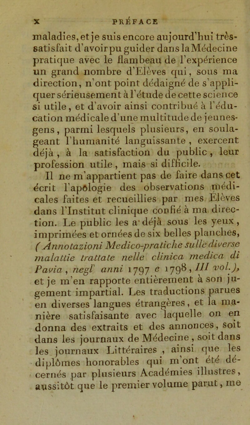 maladies,et je suisencore aujourd’hui très- satisfait d’avoirpu guider danslaMédecine pratique avec le flambeau de l’expérience un grand nombre d’Elèves qui, sous ma direction, nont point dédaigné de s’appli- quer sérieusement à l’étude de cett e Science si utile, et d’avoir ainsi contribué à l'édu- cation medicale d’une multitude de jeunes- gens, parrni lesquels plusieurs, en soula- geant l humanité languissante , exercent déjà , à la satisfaction du public, leur profession utile, mais si difficile. Il ne m'appartient pas de faire dans cet écrit l’apologie des observations médi- cales faites et recueillies par mes Elèves dans l’Institut clinique confié à ma direc- tion. Le public les a-déjà sous les yeux , imprimées et ornées de six belles planches, ( Annotazioni Medico-pratiche sulle diverse malattie trattate nelle clinica medica di Pavia, negl anni 1797 e 1798,/// voi.), et je m’en rapporte entièrement a son ju- gement impartial. Les traductions parues en diverses langues étrangères, et la ma- nière satisfaisante avec laquelle on en donna des extraits et des annonces, soit dans les journaux de Médecine , soit dans les journaux Littéraires , ainsi que les di piò mes honorables qui m ont été dé- cernés par plusieurs Académies illustres, aussitòt que le premier volume parut, ine