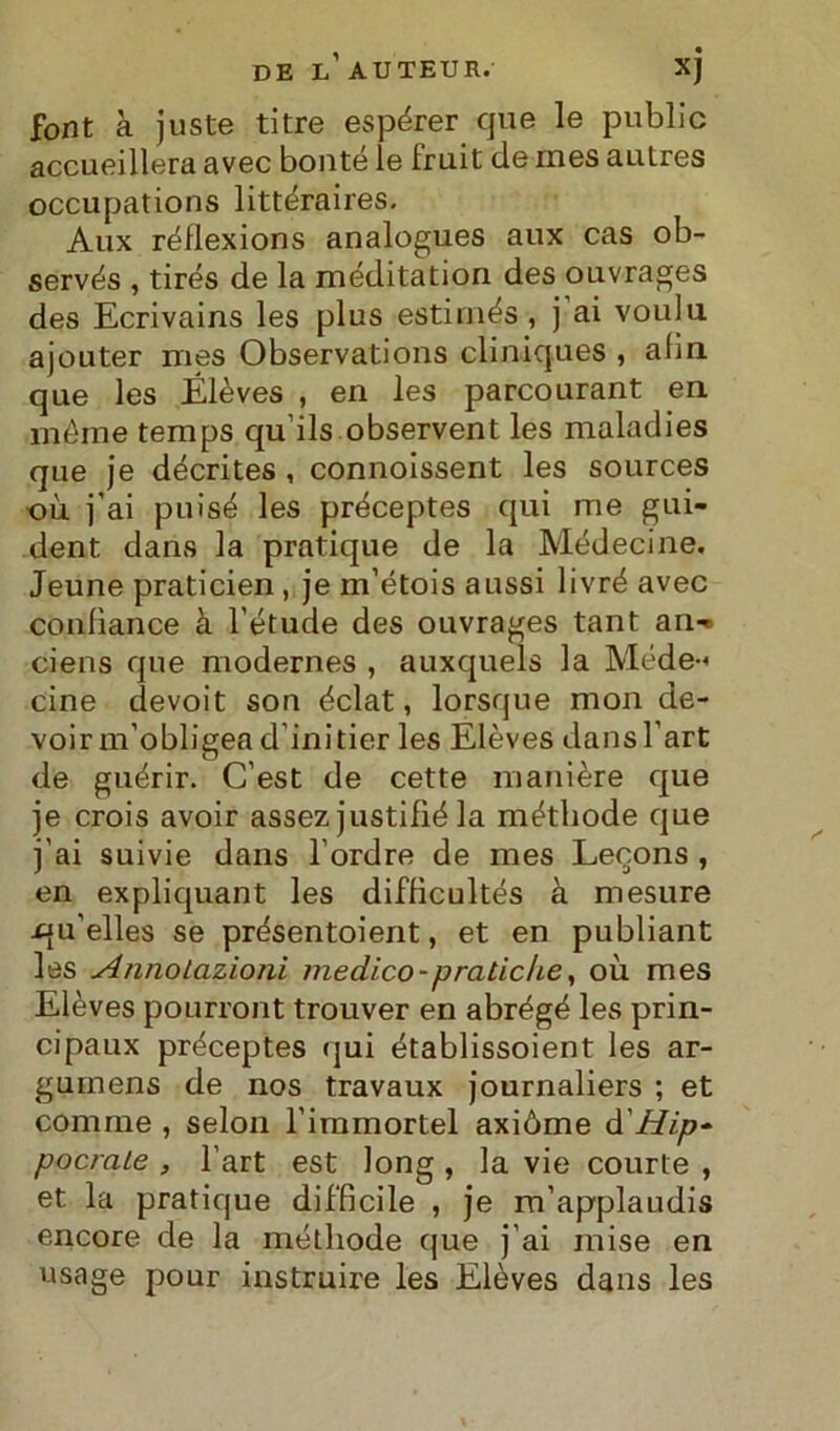 DE LAUTEUR.' xj font à juste ti tre espérer que le public accueillera avec bonté le Iruit de mes autres occupations littéraires. Aux réflexions analogues aux cas ob- servés , tirés de la méditation des ouvrages des Ecrivains les plus estimés, j ai voula ajouter mes Observations cliniques , afin que les Elèves , en les parcourant en méme temps qu’ils observent les maladies que je décrites , connoissent les sources où j’ai puisé les préceptes qui me gui- dent dans la pratique de la Médecine. Jeune praticien , je m’étois aussi livré avec conlìance à l’étude des ouvrages tant an-» ciens que modernes , auxquels la Méde-< cine devoit son éclat, lorsque mon de- voir m’obligea d’initier les Elèves dansl’art de guérir. C’est de cette manière que je crois avoir assez justifié la méthode que j'ai suivie dans l’ordre de mes Lecons , en expliquant les difHcultés à mesure i^u’elles se prèsentoient, et en publiant les Annotazioni medico-pratiche, où mes Elèves pourront trouver en abrégé les prin- cipaux préceptes (jui établissoient les ar- gumens de nos travaux journaliers ; et comme , selon l'immortel axiòme d'Hip- poetate , l’art est long , la vie courte , et la pratique difficile , je m’applaudis encore de la métliode que j'ai mise en usage pour instruire les Elèves dans les