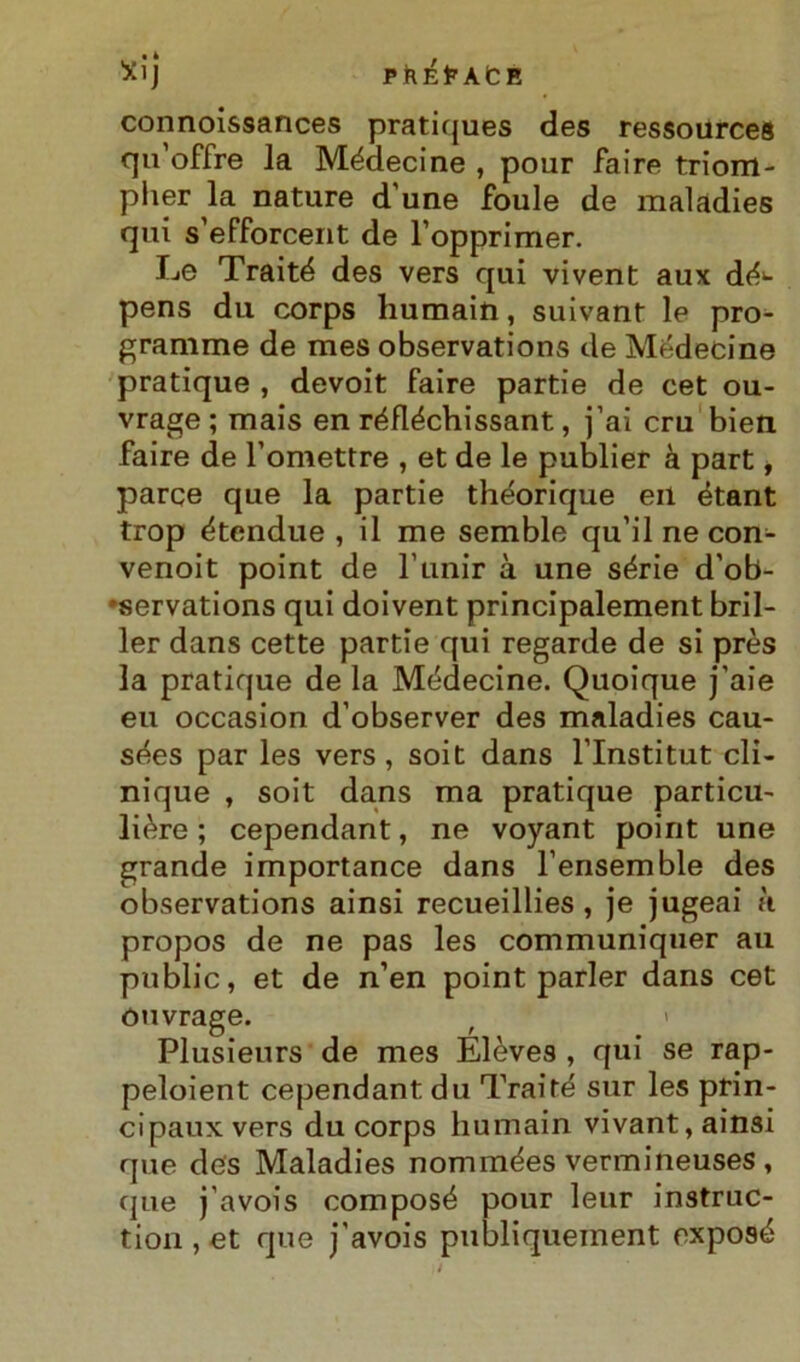 Xij P ft É E A C E connoissances pratiques des ressources qu’offre la Médecine , pour faire triom- pher la nature d'une foule de maladies qui s’efforcent de l’opprimer. Le Traiti des vers qui vivent aux dé>- pens du corps humain, suivant le pro- gramme de mes observations de Médecine pratique , devoit faire partie de cet ou- vrage ; mais en réfléchissant, j’ai cru bien faire de l’omettre , et de le publier à part, parce que la partie théorique eil étant trop étendue , il me semble qu’il ne con- venoit point de l’unir à une sèrie d’ob- •servations qui doivent principalement bril- ler dans cette partie qui regarde de si près la pratique de la Médecine. Quoique j’aie eu occasion d’observer des maladies cau- sées par les vers, soit dans l’Institut cli- nique , soit dans ma pratique particu- lière ; cependant, ne voyant point une grande importance dans l’ensemble des observations ainsi recueillies , je jugeai k propos de ne pas les communiquer au public, et de n’en point parler dans cet ouvrage. t * Plusieurs de mes Elèves , qui se rap- peloient cependant du Trai té sur les prin- cipauxvers du corps humain vivant, ainsi que des Maladies nommées vermineuses, que j'avois composé pour leur instruc- tion , et que j’avois publiquement exposé