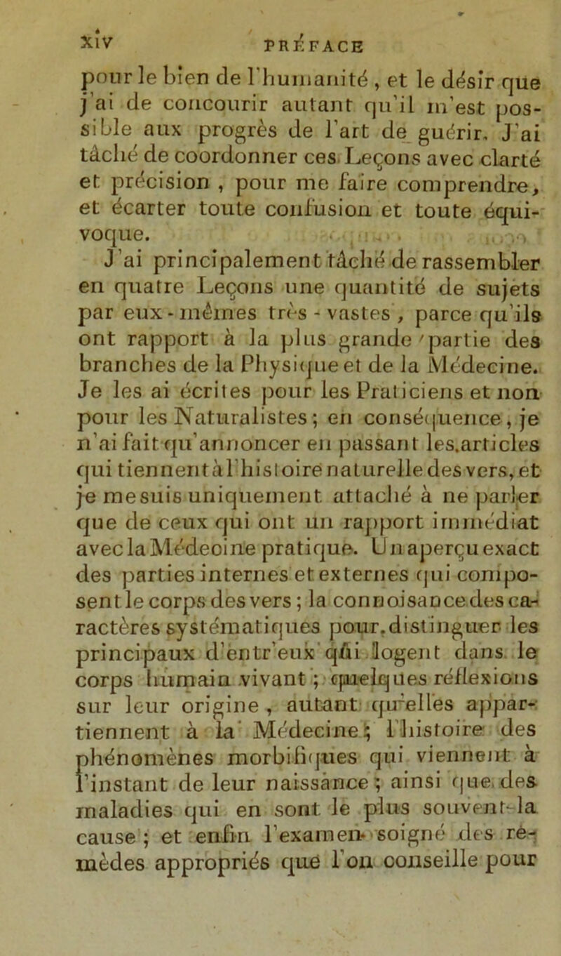 XÌV PRlÌFACE polir le bien de 1 huinanité , et le désir que j ai de concourir autant qu’il m’est pos- sible aux progrès de l'art de guc'rir, J’ai tàché de coordormer ces Le^ons avec clarté et précision , pour me faire comprendre, et écarter toute confusimi et toute équi- voque. J’ai principalement tàché de rassembler en quatre Leqons une quantità de sujets par eux-mémes très - vastes , parce qu’ils ont rapport à la plus grande 'partie dea branches de la Physiqueet de la Mcdecine. Je les ai écrites pour les Praticiens et non pour les Naturalistes ; en conséquence , je n’ai fait qu’annoncer en pussant les.articles qui tiennentàl’hisloirenaturelledes vers, et je mesuis uniquement. attaché à ne parler que de ceux qui ont un rapport irninédiat avec la Médeoine pratique. Unaperquexact des parties internes et. externes qui conipo- sentlecorpsdesvers ; la connoisaucedesca- ractères systématiques pour.distinguer les principaux d’èntr’eux qùi logent dans le corps humain vivant ; qaielques réflexions sur leur origine , autant qu-elles appar- tiennent à la Médecine; ìhistoire des phénomènes morbilìques qui viennent à ì’instant de leur naissànce; ainsi que, des inaladies qui en sont: le plus souventda cause; et enfia Texamen- soigné des ré- mèdes appropriés qué 1 on conseille pour