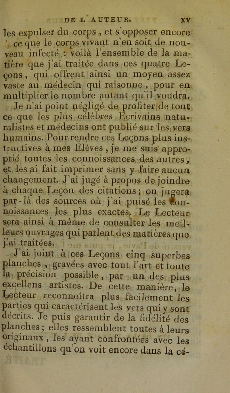 les expulser du corps , et s’opposer encore v ce que le corps vivant n’en soit de nou- veau infecté : voilà l’ensemble de la ma- tière que j ai trai tèe dans ces quatre Le- <^ons , qui offrent ainsi un moyen assez vaste au mèdecin qui raisonue , pour en multiplier le nombre autant qu’il voudra. Je ri’ai point negligé de. profìter de tout ce que les plus célèbres Ecrivains natu- ralistes et médecins ont publié sur les vers liumains. Pour rendre ces Le^ons plus ins- tructives à mes Elèves , je ine suis appro- prié toutes les connoissances des autres, et les ai fait imprimer sans y l'aire aucun changement. J’ai jugé à propos de joindre à chaque. Leqon des citations; pn jugera par-là des sources où j’ai puisé les Bon- iioissances les plus exactes. Le Lecteur sera ainsi à méme de consulter les meil- leurs ouvrages qui parlent des matières que j’ai traitées. J ai joint à ces Leqons cinq superbes planclies , gravées avec tout l’art et toute la précision possible, par un des plus excellens artistes. De cette manière, le Lecteur reconnoìtra plus facilement les parties qui caractérisent les vers qui y sont décrits. Je puis garantir de la fìdélité des planclies ; elles ressemblent toutes à leurs originaux , les ayant confrontées avec les échantillons qu’on voit encore dans la cé-