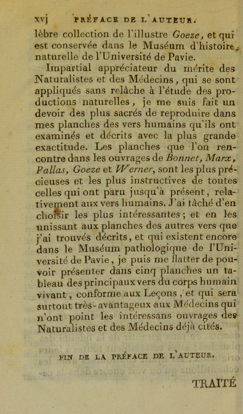 XV) PR^FACE DE l’aUTEUR. lèbre collection de l’illustre Goeze, et qui est conservée dans le Muséum d’histoirej naturelle de l’Université de Pavie. Impartial appréciateur du morite des Naturalistes et des Médecins, qui se sont appliqués sans relàche à l’étude des pro- ductions naturelles, je me suis fait ua devoir des plus sacrés de reproduire dans mes planches des vers humains qu’ils ont examinés et décrits avec la plus grande exactitude. Les planches que l’on ren- contre dans les ouvrages de Bonnet, Marx, Palias, Goeze et Werner, sont les plus pré- cieuses et les plus instructives de toutes celles qui ont paru jusqu’à présent, reta- tivement anx vers humains. J’ai tàché d’en choreiF les plus intéressantes ; et en les unissant aux planches des autres vers que j’ai trouvés décrits, et qui existent encore dans le Muséurn pathologique de l’Uni- versité de Pavie, je puis me ilatter de pou- voir présenter dans cinq planches un ta- bleau des principaux vers du corps humain vivant, conforme aux Le<jons , et qui sera surtout très-avantageux aux Médecins qui n’ont point les intéressans ouvrages des Naturalistes et des Médecins déjà cités. FIN DE LA PREFACE DE l’aUTEUR. TRAITÉ