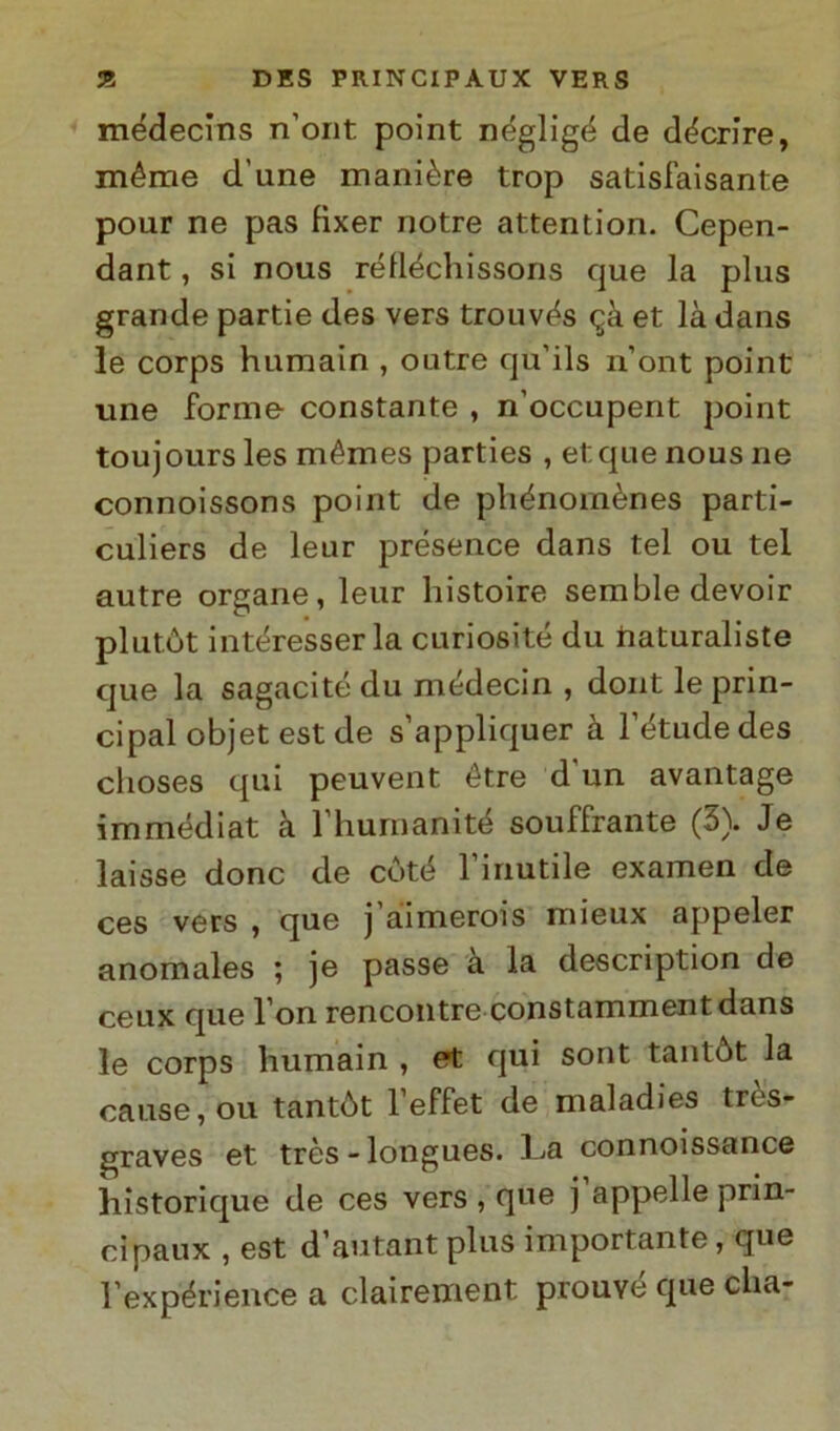 médecins n’ont point negligé de décrire, méme d’une manière trop satisfaisante pour ne pas fìxer notre attention. Cepen- dant, si nous rélléchissons que la plus grande partie des vers trouvés <^à et là dans le corps humain , outre qu’ils n’ont point ime forme constante , n’occupent point toujours les mémes parties , et que nous ne connoissons point de phénomènes parti- culiers de leur présence dans tei ou tei autre organe, leur liistoire sembledevoir pi li tòt intéresserla curiosité du tiaturaliste que la sagacité du médecin , dont le prin- cipal objet est de s’appliquer à l’étude des clioses qui peuvent étre d'un avantage immédiat à l’humanité souffrante (3). Je laisse donc de coté l’inutile examen de ces vers , que j aimerois mieux appeler anomales ; je passe a la description de ceux que l’on rencontre constammentdans le corps humain , et qui sont tantòt la cause, ou tantòt l’effet de maladies très- graves et très - longues. La connoissance ìiistorique de ces vers , que j appelle prin- cipali , est d’autant plus importante, que l’expérience a clairement prouyé que dia-