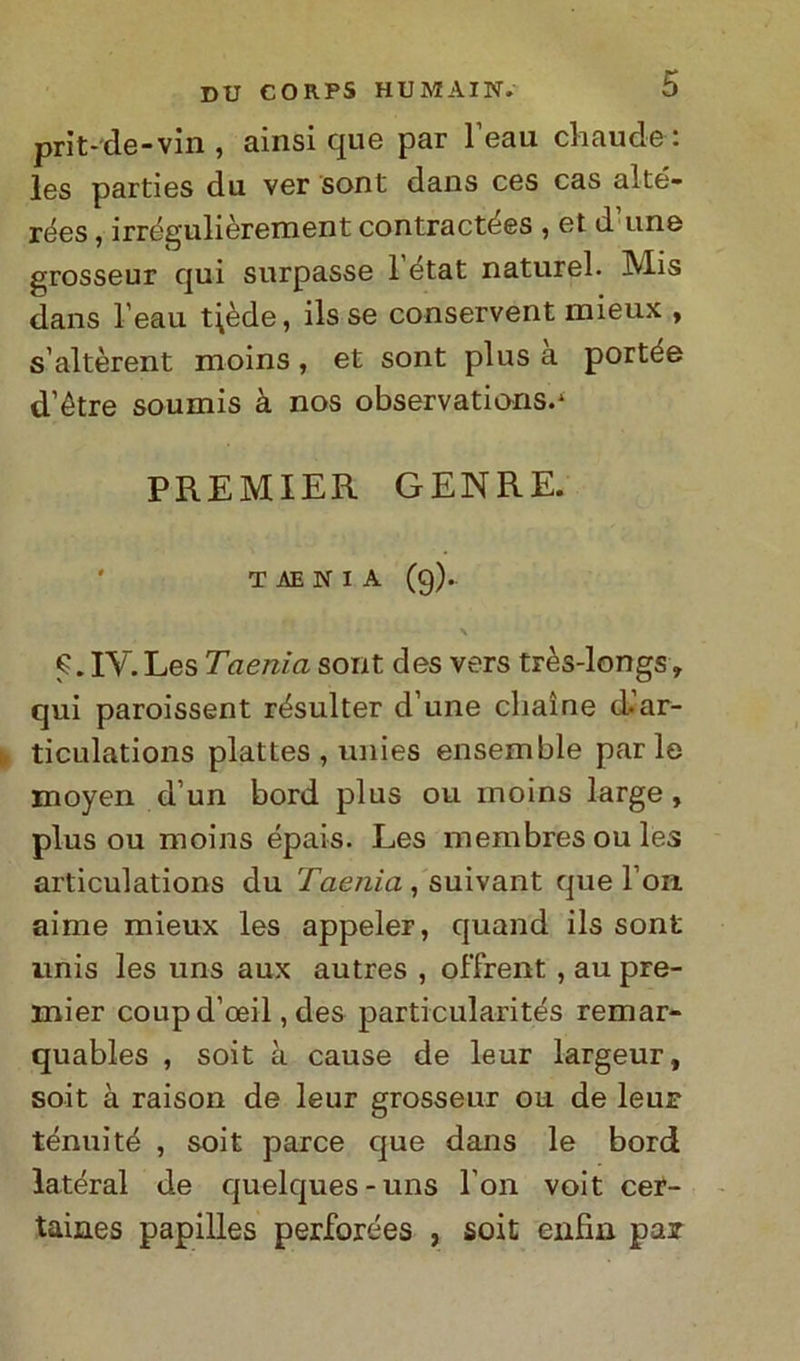 prit-de-vin , ainsi que par l’eau cliaude: les parties du ver sont dans ces cas aìté- rées, irrégulièrement contractées , et d’urie grosseur qui surpasse 1 état naturel. Mis dans l’eau t\ède, ils se conservent mieux , s’altèrent moins , et sont plus a portée d’étre soumis à nos observations.1 PREMIER GENRE. ' T AE N I A (9). IV. Les Taenia sont des vers très-longs » qui paroissent résulter d une cliaìne d.ar- ticulations plattes , unies ensemble parie moyen d’un bord plus ou moins large , plus ou moins épais. Les membresoules articulations du Taenia , suivant que l on aime mieux les appeler, quand ils sont unis les uns aux autres , offrent , au pre- mier coup d’oeil, des particularités remar- quables , soit à cause de leur largeur, soit à raison de leur grosseur ou de leur tenui té , soit parce que dans le bord latéral de quelques-uns Fon voit cer- taines papilles perforées , soit enfia pax