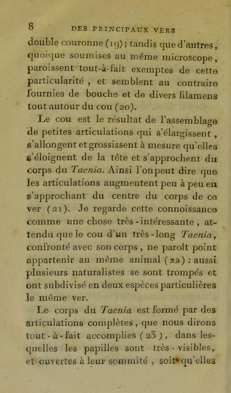 doublé couronne(19); tandis quedautres, quoique soumises au niéme microscope, paroissent tout-à-fait exemptes de certe particularité , et semblent au contraire fournies de bouclie et de divers fìlamens tout autour du cou (20). Le cou est le résultat de l’assemblage de petites articulations qui s’élargissent , s’allongentetgrossissent à mesure qu’elles s’éloignent de la téte et s’approchent du corps du Taenia. Ainsi l'onpeut dire que les articulations augmentent peu à peu en s’approcbant du centre du corps de ce ver (21). Je regarde cette connoissance corame une chose très - interessante , at- tenduquele cou d’un très-long Taenia, confronte avec son corps , ne parolt point appartener au méme animai (za,) : aussi plusieurs naturalistes se sont trompes et ont subdivise en deux espèces particulières le méme ver. Le corps du Taenia est forme par des articulations complètes , que nous dirons tout - à -fait accomplies ( 23 ), dans les- quelles les papilles sont très - visibles, et ouvertes à leur sommile , soit*qu’elles