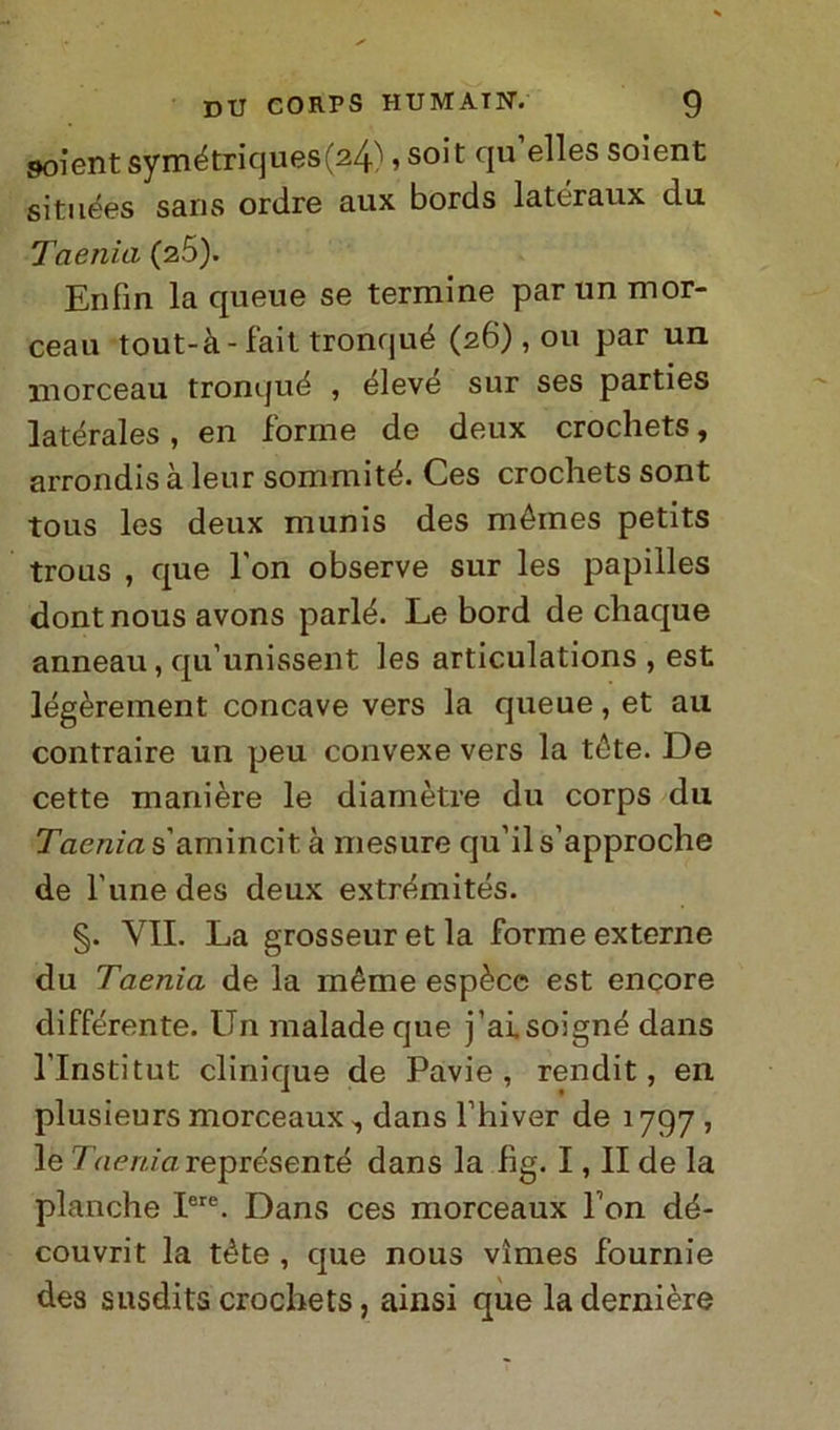 goient symétriques(24), soit qu’elles soient situées sans ordre aux bords lateraux du Taenia (25). Enfin la queue se termine par un mor- ceau tout-à-fait tronqué (26), 011 par un morceau tronqué , éleve sur ses parties latérales, en forme de deux crochets, arrondis à leur sommité. Ces crochets sont tous les deux munis des mémes petits trous , que l'on observe sur les papilles dont nous avons parlé. Le bord de chaque anneau, qu’unissent les articulations , est légèreinent concave vers la queue, et au contraire un peu convexe vers la téte. De cette manière le diamètre du corps du Jaemus’amincit à mesure qu’ils’approche de fune des deux extrémités. §. VII. La grosseur et la forme externe du Taenia de la méme espèce est encore differente. Un malade que j’ai.soigné dans l’Institut clinique de Pavie , rendit, en plusieurs morceaux, dans l’hiver de 1797 , le Taeniareprésenté dans la fìg. I, II de la planche Iere. Dans ces morceaux Pon dé- couvrit la téte , que nous vìmes fournie des susdits crochets, ainsi que ladernière