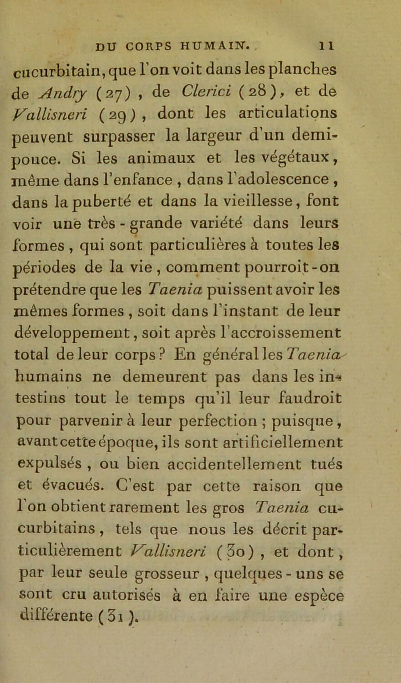 cucurbitain, que l’on voit dans les planches de Anchy (27) , de Clerici (28), et de Vallisneri (29), dont les articulations peuvent surpasser la largeur d’un demi- pouce. Si les animaux et les végétaux, méme dans l’enfance , dans ladolescence , dans lapuberté et dans la vieillesse, font voir une très - grande variété dans leurs formes , qui sont particulières à toutes les périodes de la vie, comment pourroit-on prétendre que les Taenia puissent avoir les mémes formes , soit dans l’instant de leur développement, soit après l’accroissement total de leur corps? En général les Taenia humains ne demeurent pas dans les in-» testins tout le temps qu’il leur faudroit pour parvenir à leur perfection ; puisque , avantcetteépoque, ils sont artificiellement expulsés , ou bien accidentellement tués et évacués. C’est par cette raison que 1 on obtient rarernent les gros Taenia cu- curbitains, tels que nous les décrit par- ticulièrement Vallisneri (3o) , et dont, par leur seule grosseur , quelques - uns se sont cru autorisés à en faire une espèce différente (3i ).