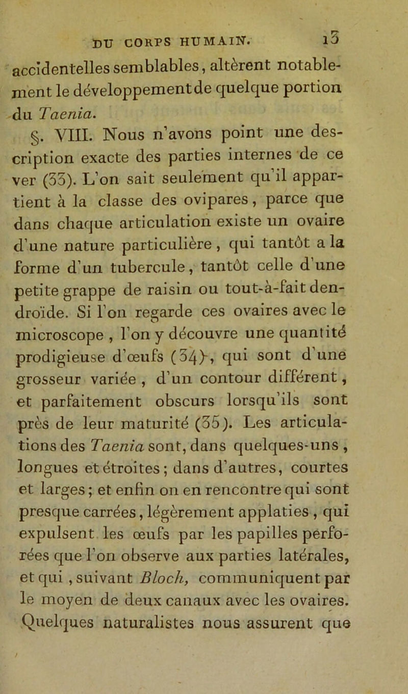 accìdentelles semblables, altèrent notable- nient le développementde quelque portion dii Tnenia. §. Vili. Nous n’avons point une des- cription exacte des parties internes de ce ver (35). L’on sait seulement qu il appar- tieni à la classe des ovipares, parce que dans chaque articulation existe un ovaire d une nature particulière, qui tantòt ala forme d’un tubercule, tantùt celle dune petite grappe de raisin ou tout-a-fait den- droide. Si l’on regarde ces ovaires avec le microscope , l’on y découvre une quantité prodigieuse d’oeufs (54)'» qui sont d une grosseur variée , d’un contour différent, et parfaitement obscurs lorsqu’ils sont près de leur maturiti (35). Les articula- tions des Taenìa sont, dans quelques-uns , longues etétroites ; dans d’autres, courtes et larges ; et enfin on en rencontre qui sont presque carrées, légòrement applaties , qui expulsent les oeufs par les papilles perfo- rées que fon observe aux parties latérales, et qui ,suivant Bloch, communiquent par le moyen de deux calia ux avec les ovaires. Quelques naturalistes nous assurent que