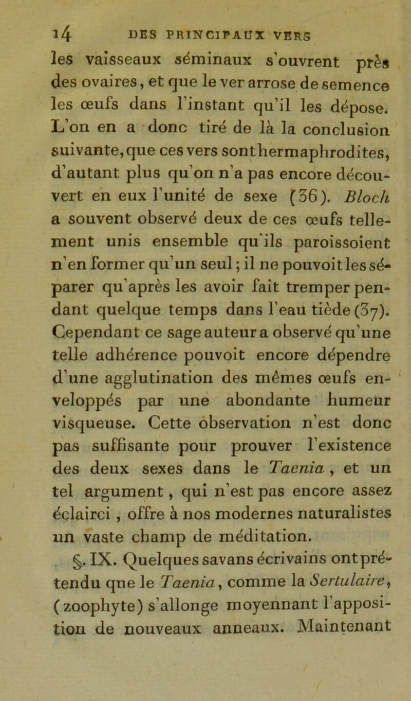 les vaisseaux séminaux s’ouvrent près des ovaires, et que le ver arrose de semence les ceufs dans l'instant qu’il les dépose. L’on en a donc tiré de là la conclusion suivante, que cesvers sonthermaphrodites, d’autant plus qu'on n’a pas encore décou- vert en eux l’unité de sexe (36). Bloch a souvent observé deux de ces ceufs telle- ment unis ensemble qu'ils paroissoient n’en former qu’un seul ; il ne pouvoitlessé- parer qu’après les avoir fait tremper pen- dant quelque temps dans l’eau tiède(37). Cependant ce sage auteur a observé qu’une telle adhérence pouvoit encore dépendre d’une agglutination des mémes oeufs en- veloppés par une abondante liumeur visqueuse. Cette observation n’est donc pas suffisante pour prouver l’existence des deux sexes dans le Taenia , et un tei argument, qui n’est pas encore assez éclairci , offre à nos modernes naturalistes un vaste champ de méditation. §. IX. Quelques savans écrivains ontpré- tendu que le Taenia, cornine la Sertulaire, (zoophyte) s’allonge inoyennant l’apposi- tion de nouveaux anneaux. Maintenant