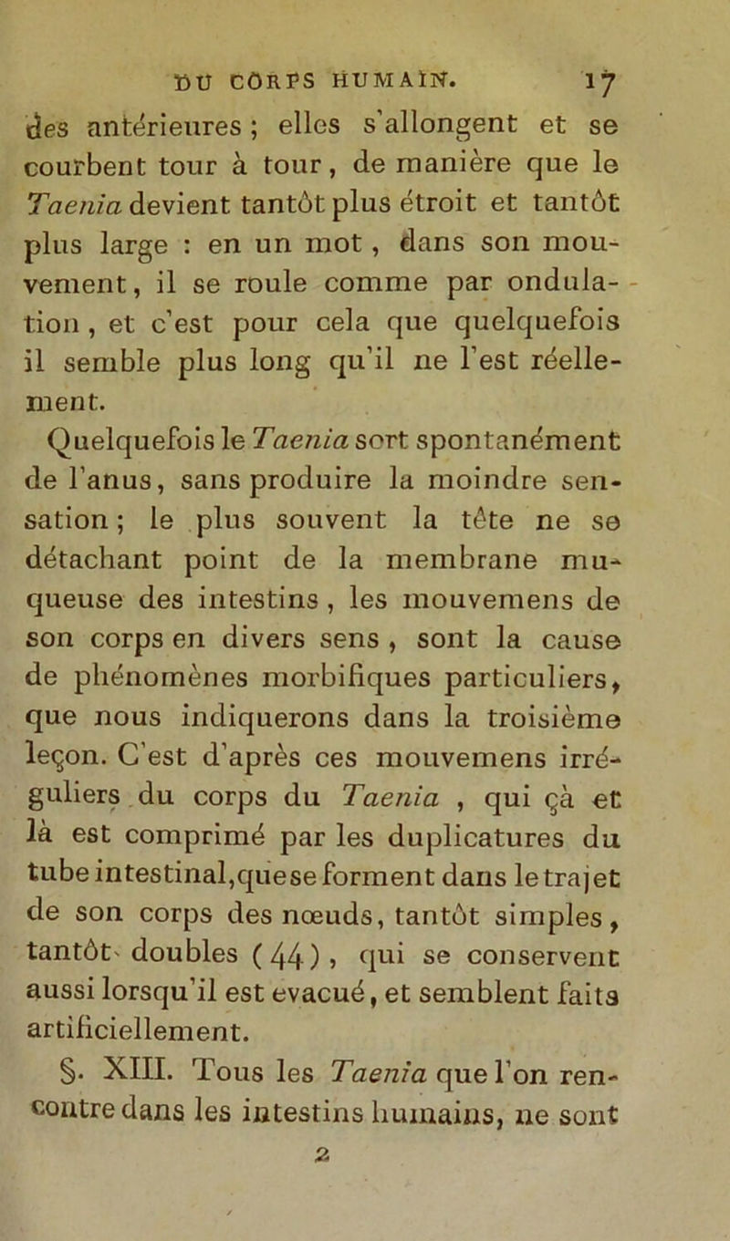 des antérieures ; elles s’allongent et se courbent tour à tour, de manière que le Taenia devient tantòt plus étroit et tantót plus large : en un mot, dans son mou- vement, il se roule comme par ondula- tion , et c’est pour cela que quelquefois il semble plus long qu’il ne Test réelle- ruent. Quelquefois le Taenia sort spontanément de l’anus, sans produire la moindre sen- sation ; le plus souvent la téte ne se détachant point de la membrane mu- queuse des intestins , les mouvemens de son corps en divers sens , sont la cause de pliénomènes morbifiques particuliers, que nous indiquerons dans la troisième le^on. C’est d’après ces mouvemens irrè- guliers du corps du Taenia , qui <^à et là est comprimé par les duplicatures du tubeintestinal,queseforment dans letrajet de son corps des noeuds, tantòt simples, tantòt'doubles (44)» qui se conservent aussi lorsqu’il est evacuò, et semblent faita artilìciellement. §. XIII. Tous les Taenia que l’on ren- contredans les intestins humains, ne sont 2