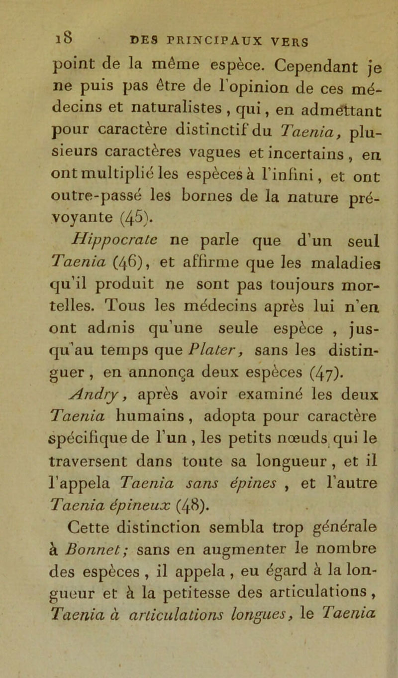 point de la méme espèce. Cependant je ne puis pas étre de l’opinion de ces mé- decins et naturalistes , qui, en adméttant pour caractère distinctifdu Taenia, plu- sieurs caractères vagues et incertains , en ontmultiplié les espècesà binimi, et ont outre-passé les bornes de la nature pré- voyante (45). Hippocrate ne parie que d’un seul Taenia (46), et affirme que les maladies qu’il produit ne sont pas toujours mor- telles. Tous les médecins après lui n’en ont admis qu’une seule espèce , jus- qu’au temps que Plater, sans les distin- guer , en annonqa deux espèces (47). Andrj, après avoir examiné les deux Taenia humains, adopta pour caractère spécifique de l’un , les petits noeuds qui le traversent dans toute sa longueur , et il l’appela Taenia sans épines , et l’autre Taenia épineux (4^). Cette distinction sembla trop gènèrale à Bonnet; sans en augmenter le nonibre des espèces , il appela , eu égard à la lon- gueur et h la petitesse des articulations, Taenia à articulations longues, le Taenia